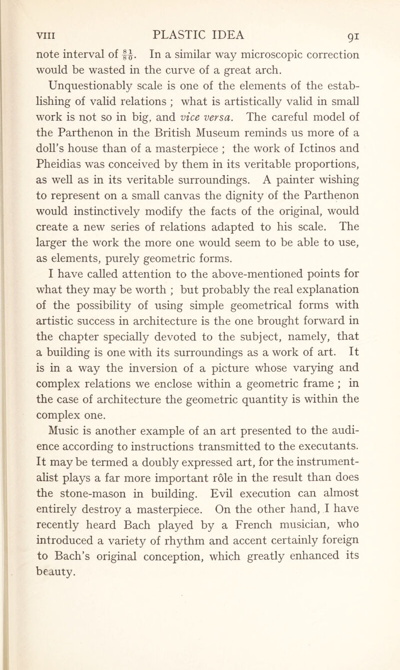 note interval of fj. In a similar way microscopic correction would be wasted in the curve of a great arch. Unquestionably scale is one of the elements of the estab¬ lishing of valid relations ; what is artistically valid in small work is not so in big, and vice versa. The careful model of the Parthenon in the British Museum reminds us more of a doll’s house than of a masterpiece ; the work of Ictinos and Pheidias was conceived by them in its veritable proportions, as well as in its veritable surroundings. A painter wishing to represent on a small canvas the dignity of the Parthenon would instinctively modify the facts of the original, would create a new series of relations adapted to his scale. The larger the work the more one would seem to be able to use, as elements, purely geometric forms. I have called attention to the above-mentioned points for what they may be worth ; but probably the real explanation of the possibility of using simple geometrical forms with artistic success in architecture is the one brought forward in the chapter specially devoted to the subject, namely, that a building is one with its surroundings as a work of art. It is in a way the inversion of a picture whose varying and complex relations we enclose within a geometric frame ; in the case of architecture the geometric quantity is within the complex one. Music is another example of an art presented to the audi¬ ence according to instructions transmitted to the executants. It may be termed a doubly expressed art, for the instrument¬ alist plays a far more important role in the result than does the stone-mason in building. Evil execution can almost entirely destroy a masterpiece. On the other hand, I have recently heard Bach played by a French musician, who introduced a variety of rhythm and accent certainly foreign to Bach’s original conception, which greatly enhanced its beauty.