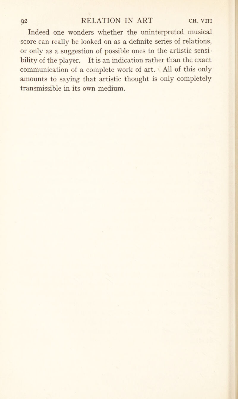 Indeed one wonders whether the uninterpreted musical score can really be looked on as a definite series of relations, or only as a suggestion of possible ones to the artistic sensi¬ bility of the player. It is an indication rather than the exact communication of a complete work of art. All of this only amounts to saying that artistic thought is only completely transmissible in its own medium.