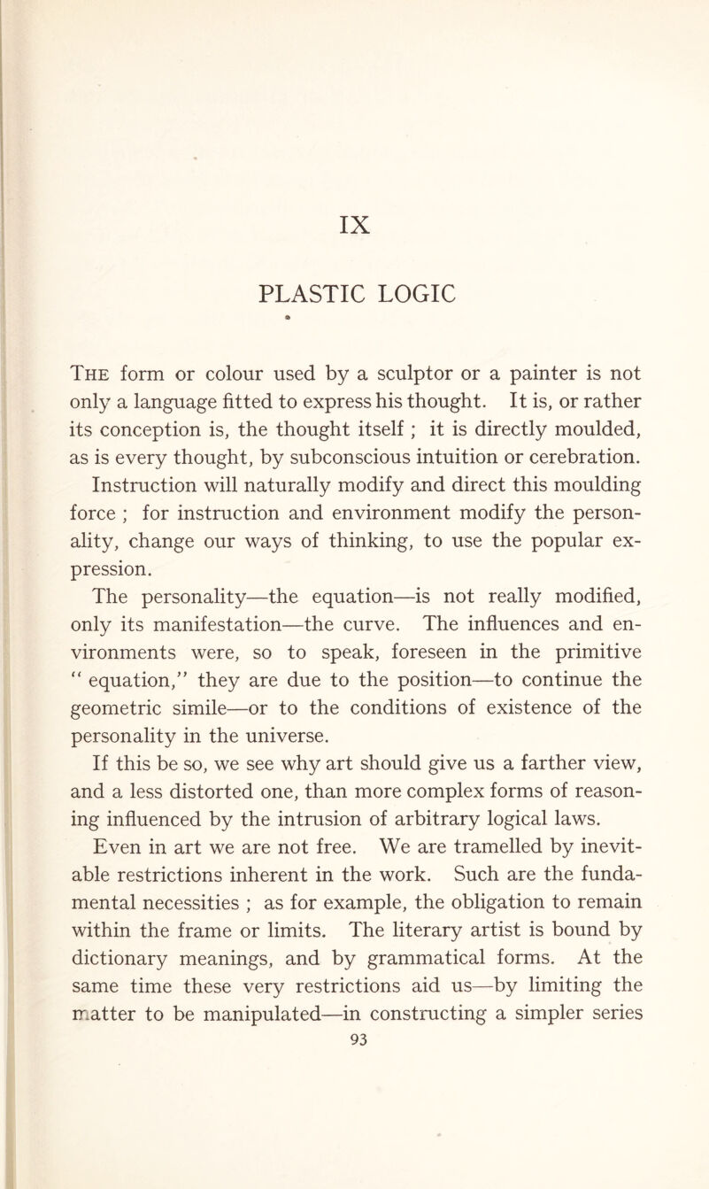 IX PLASTIC LOGIC a The form or colour used by a sculptor or a painter is not only a language fitted to express his thought. It is, or rather its conception is, the thought itself ; it is directly moulded, as is every thought, by subconscious intuition or cerebration. Instruction will naturally modify and direct this moulding force ; for instruction and environment modify the person¬ ality, change our ways of thinking, to use the popular ex¬ pression. The personality—the equation—is not really modified, only its manifestation—the curve. The influences and en¬ vironments were, so to speak, foreseen in the primitive “ equation,” they are due to the position—to continue the geometric simile—or to the conditions of existence of the personality in the universe. If this be so, we see why art should give us a farther view, and a less distorted one, than more complex forms of reason¬ ing influenced by the intrusion of arbitrary logical laws. Even in art we are not free. We are tramelled by inevit¬ able restrictions inherent in the work. Such are the funda¬ mental necessities ; as for example, the obligation to remain within the frame or limits. The literary artist is bound by dictionary meanings, and by grammatical forms. At the same time these very restrictions aid us—by limiting the matter to be manipulated—in constructing a simpler series