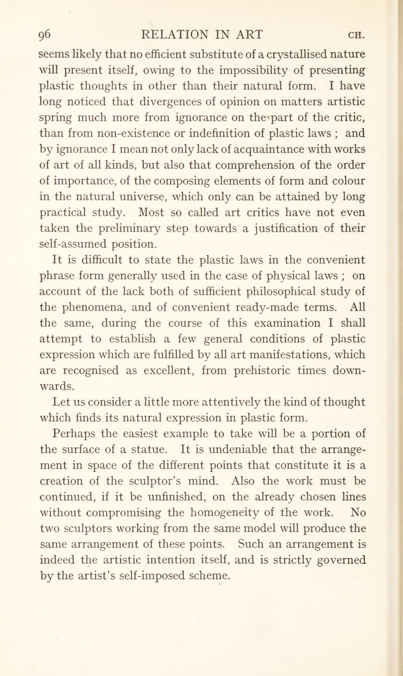 seems likely that no efficient substitute of a crystallised nature will present itself, owing to the impossibility of presenting plastic thoughts in other than their natural form. I have long noticed that divergences of opinion on matters artistic spring much more from ignorance on the'part of the critic, than from non-existence or indefinition of plastic laws ; and by ignorance I mean not only lack of acquaintance with works of art of all kinds, but also that comprehension of the order of importance, of the composing elements of form and colour in the natural universe, which only can be attained by long practical study. Most so called art critics have not even taken the preliminary step towards a justification of their self-assumed position. It is difficult to state the plastic laws in the convenient phrase form generally used in the case of physical laws ; on account of the lack both of sufficient philosophical study of the phenomena, and of convenient ready-made terms. All the same, during the course of this examination I shall attempt to establish a few general conditions of plastic expression which are fulfilled by all art manifestations, which are recognised as excellent, from prehistoric times down¬ wards. Let us consider a little more attentively the kind of thought which finds its natural expression in plastic form. Perhaps the easiest example to take will be a portion of the surface of a statue. It is undeniable that the arrange¬ ment in space of the different points that constitute it is a creation of the sculptor’s mind. Also the work must be continued, if it be unfinished, on the already chosen lines without compromising the homogeneity of the work. No two sculptors working from the same model will produce the same arrangement of these points. Such an arrangement is indeed the artistic intention itself, and is strictly governed by the artist’s self-imposed scheme.