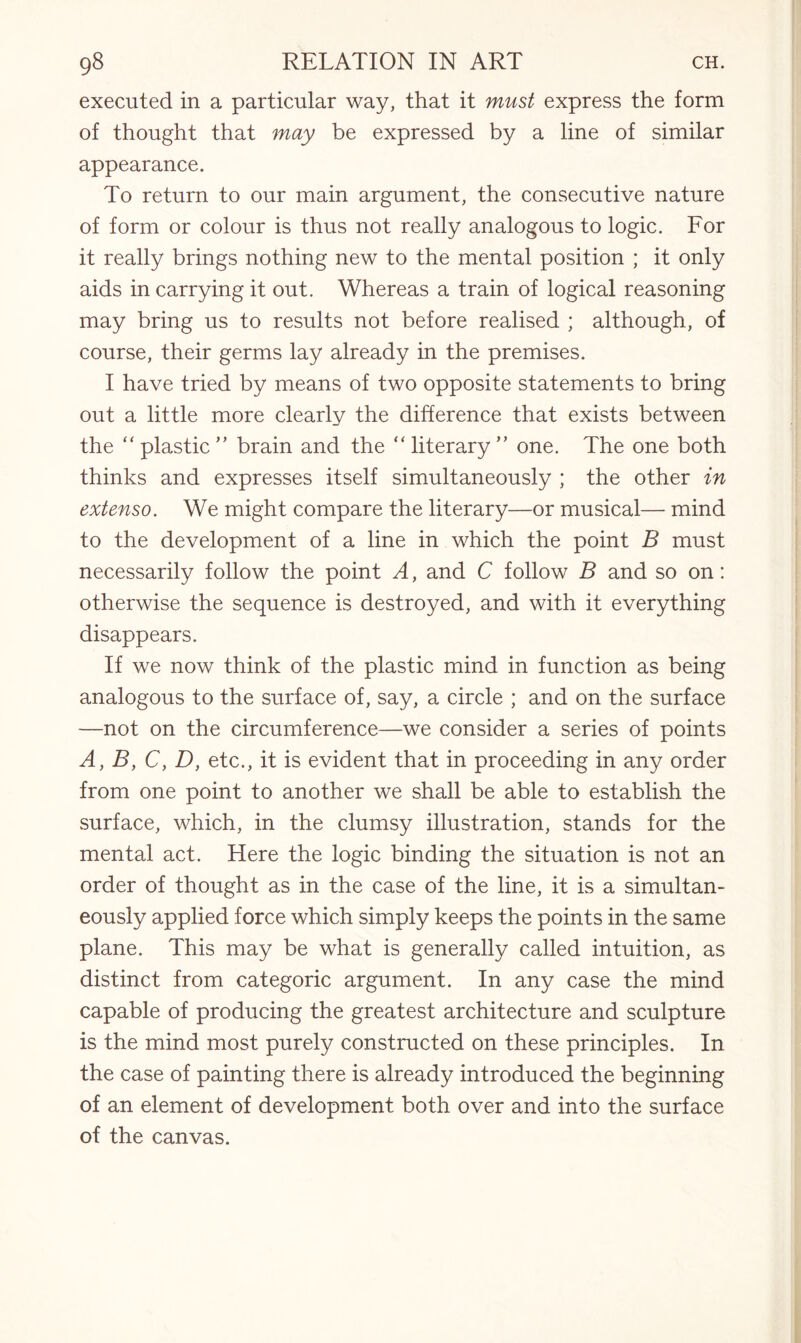 executed in a particular way, that it must express the form of thought that may be expressed by a line of similar appearance. To return to our main argument, the consecutive nature of form or colour is thus not really analogous to logic. For it really brings nothing new to the mental position ; it only aids in carrying it out. Whereas a train of logical reasoning may bring us to results not before realised ; although, of course, their germs lay already in the premises. I have tried by means of two opposite statements to bring out a little more clearly the difference that exists between the “ plastic ” brain and the “ literary ” one. The one both thinks and expresses itself simultaneously ; the other in extenso. We might compare the literary—or musical— mind to the development of a line in which the point B must necessarily follow the point A, and C follow B and so on: otherwise the sequence is destroyed, and with it everything disappears. If we now think of the plastic mind in function as being analogous to the surface of, say, a circle ; and on the surface —not on the circumference—we consider a series of points A, B, C, D, etc., it is evident that in proceeding in any order from one point to another we shall be able to establish the surface, which, in the clumsy illustration, stands for the mental act. Here the logic binding the situation is not an order of thought as in the case of the line, it is a simultan¬ eously applied force which simply keeps the points in the same plane. This may be what is generally called intuition, as distinct from categoric argument. In any case the mind capable of producing the greatest architecture and sculpture is the mind most purely constructed on these principles. In the case of painting there is already introduced the beginning of an element of development both over and into the surface of the canvas.