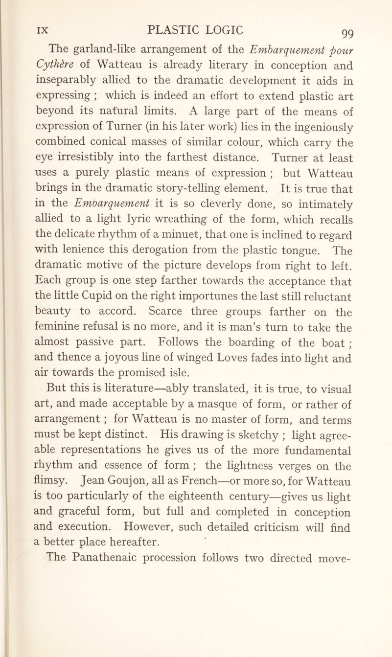 The garland-like arrangement of the Embarquement pour Cythere of Watteau is already literary in conception and inseparably allied to the dramatic development it aids in expressing ; which is indeed an effort to extend plastic art beyond its natural limits. A large part of the means of expression of Turner (in his later work) lies in the ingeniously combined conical masses of similar colour, which carry the eye irresistibly into the farthest distance. Turner at least uses a purely plastic means of expression ; but Watteau brings in the dramatic story-telling element. It is true that in the Emoarquement it is so cleverly done, so intimately allied to a light lyric wreathing of the form, which recalls the delicate rhythm of a minuet, that one is inclined to regard with lenience this derogation from the plastic tongue. The dramatic motive of the picture develops from right to left. Each group is one step farther towards the acceptance that the little Cupid on the right importunes the last still reluctant beauty to accord. Scarce three groups farther on the feminine refusal is no more, and it is man’s turn to take the almost passive part. Follows the boarding of the boat ; and thence a joyous line of winged Loves fades into light and air towards the promised isle. But this is literature—ably translated, it is true, to visual art, and made acceptable by a masque of form, or rather of arrangement; for Watteau is no master of form, and terms must be kept distinct. His drawing is sketchy ; light agree¬ able representations he gives us of the more fundamental rhythm and essence of form ; the lightness verges on the flimsy. Jean Goujon, all as French—or more so, for Watteau is too particularly of the eighteenth century—gives us light and graceful form, but full and completed in conception and execution. However, such detailed criticism will find a better place hereafter. The Panathenaic procession follows two directed move-