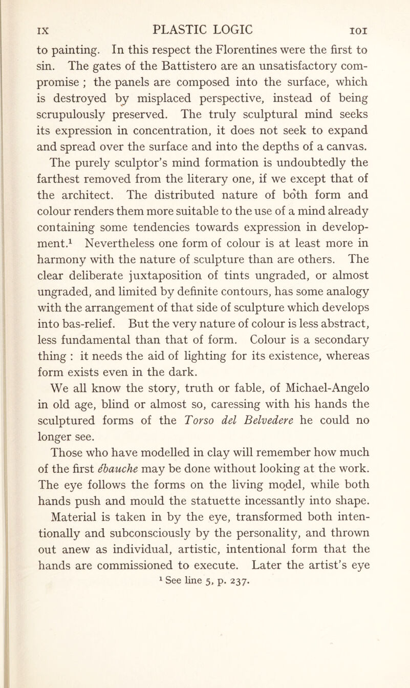 to painting. In this respect the Florentines were the first to sin. The gates of the Battistero are an unsatisfactory com¬ promise ; the panels are composed into the surface, which is destroyed by misplaced perspective, instead of being scrupulously preserved. The truly sculptural mind seeks its expression in concentration, it does not seek to expand and spread over the surface and into the depths of a canvas. The purely sculptor’s mind formation is undoubtedly the farthest removed from the literary one, if we except that of the architect. The distributed nature of both form and colour renders them more suitable to the use of a mind already containing some tendencies towards expression in develop¬ ment.1 Nevertheless one form of colour is at least more in harmony with the nature of sculpture than are others. The clear deliberate juxtaposition of tints ungraded, or almost ungraded, and limited by definite contours, has some analogy with the arrangement of that side of sculpture which develops into bas-relief. But the very nature of colour is less abstract, less fundamental than that of form. Colour is a secondary thing : it needs the aid of lighting for its existence, whereas form exists even in the dark. We all know the story, truth or fable, of Michael-Angelo in old age, blind or almost so, caressing with his hands the sculptured forms of the Torso del Belvedere he could no longer see. Those who have modelled in clay will remember how much of the first ebauche may be done without looking at the work. The eye follows the forms on the living model, while both hands push and mould the statuette incessantly into shape. Material is taken in by the eye, transformed both inten¬ tionally and subconsciously by the personality, and thrown out anew as individual, artistic, intentional form that the hands are commissioned to execute. Later the artist’s eye