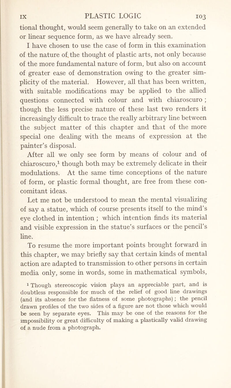 tional thought, would seem generally to take on an extended or linear sequence form, as we have already seen. I have chosen to use the case of form in this examination of the nature of, the thought of plastic arts, not only because of the more fundamental nature of form, but also on account of greater ease of demonstration owing to the greater sim¬ plicity of the material. However, all that has been written, with suitable modifications may be applied to the allied questions connected with colour and with chiaroscuro ; though the less precise nature of these last two renders it increasingly difficult to trace the really arbitrary line between the subject matter of this chapter and that of the more special one dealing with the means of expression at the painter’s disposal. After all we only see form by means of colour and of chiaroscuro,1 though both may be extremely delicate in their modulations. At the same time conceptions of the nature of form, or plastic formal thought, are free from these con¬ comitant ideas. Let me not be understood to mean the mental visualizing of say a statue, which of course presents itself to the mind’s eye clothed in intention ; which intention finds its material and visible expression in the statue’s surfaces or the pencil’s line. To resume the more important points brought forward in this chapter, we may briefly say that certain kinds of mental action are adapted to transmission to other persons in certain media only, some in words, some in mathematical symbols, 1 Though stereoscopic vision plays an appreciable part, and is doubtless responsible for much of the relief of good line drawings (and its absence for the flatness of some photographs); the pencil drawn profiles of the two sides of a figure are not those which would be seen by separate eyes. This may be one of the reasons for the impossibility or great difficulty of making a plastically valid drawing of a nude from a photograph.