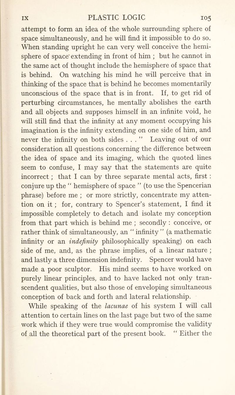 attempt to form an idea of the whole surrounding sphere of space simultaneously, and he will find it impossible to do so. When standing upright he can very well conceive the hemi¬ sphere of space' extending in front of him ; but he cannot in the same act of thought include the hemisphere of space that is behind. On watching his mind he will perceive that in thinking of the space that is behind he becomes momentarily unconscious of the space that is in front. If, to get rid of perturbing circumstances, he mentally abolishes the earth and all objects and supposes himself in an infinite void, he will still find that the infinity at any moment occupying his imagination is the infinity extending on one side of him, and never the infinity on both sides . . . ” Leaving out of our consideration all questions concerning the difference between the idea of space and its imaging, which the quoted lines seem to confuse, I may say that the statements are quite incorrect; that I can by three separate mental acts, first : conjure up the “ hemisphere of space ” (to use the Spencerian phrase) before me ; or more strictly, concentrate my atten¬ tion on it; for, contrary to Spencer’s statement, I find it impossible completely to detach and isolate my conception from that part which is behind me ; secondly : conceive, or rather think of simultaneously, an  infinity ” (a mathematic infinity or an indefinity philosophically speaking) on each side of me, and, as the phrase implies, of a linear nature ; and lastly a three dimension indefinity. Spencer would have made a poor sculptor. His mind seems to have worked on purely linear principles, and to have lacked not only tran¬ scendent qualities, but also those of enveloping simultaneous conception of back and forth and lateral relationship. While speaking of the lacunae of his system I will call attention to certain lines on the last page but two of the same work which if they were true would compromise the validity of all the theoretical part of the present book. “ Either the