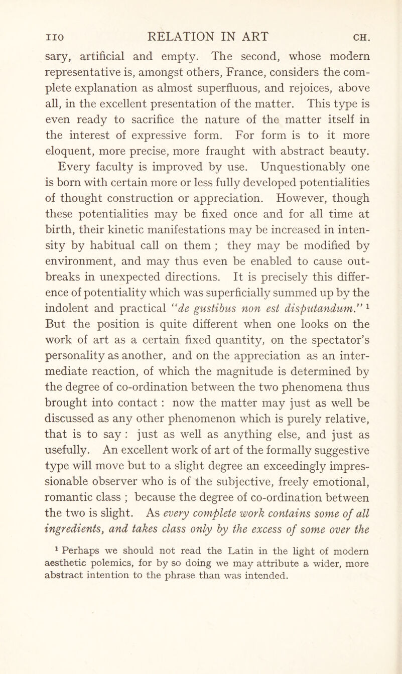 sary, artificial and empty. The second, whose modern representative is, amongst others, France, considers the com¬ plete explanation as almost superfluous, and rejoices, above all, in the excellent presentation of the matter. This type is even ready to sacrifice the nature of the matter itself in the interest of expressive form. For form is to it more eloquent, more precise, more fraught with abstract beauty. Every faculty is improved by use. Unquestionably one is born with certain more or less fully developed potentialities of thought construction or appreciation. However, though these potentialities may be fixed once and for all time at birth, their kinetic manifestations may be increased in inten¬ sity by habitual call on them ; they may be modified by environment, and may thus even be enabled to cause out¬ breaks in unexpected directions. It is precisely this differ¬ ence of potentiality which was superficially summed up by the indolent and practical “de gustibus non est dispntandum1 But the position is quite different when one looks on the work of art as a certain fixed quantity, on the spectator’s personality as another, and on the appreciation as an inter¬ mediate reaction, of which the magnitude is determined by the degree of co-ordination between the two phenomena thus brought into contact : now the matter may just as well be discussed as any other phenomenon which is purely relative, that is to say : just as well as anything else, and just as usefully. An excellent work of art of the formally suggestive type will move but to a slight degree an exceedingly impres¬ sionable observer who is of the subjective, freely emotional, romantic class ; because the degree of co-ordination between the two is slight. As every complete work contains some of all ingredients, and takes class only by the excess of some over the 1 Perhaps we should not read the Latin in the light of modern aesthetic polemics, for by so doing we may attribute a wider, more abstract intention to the phrase than was intended.