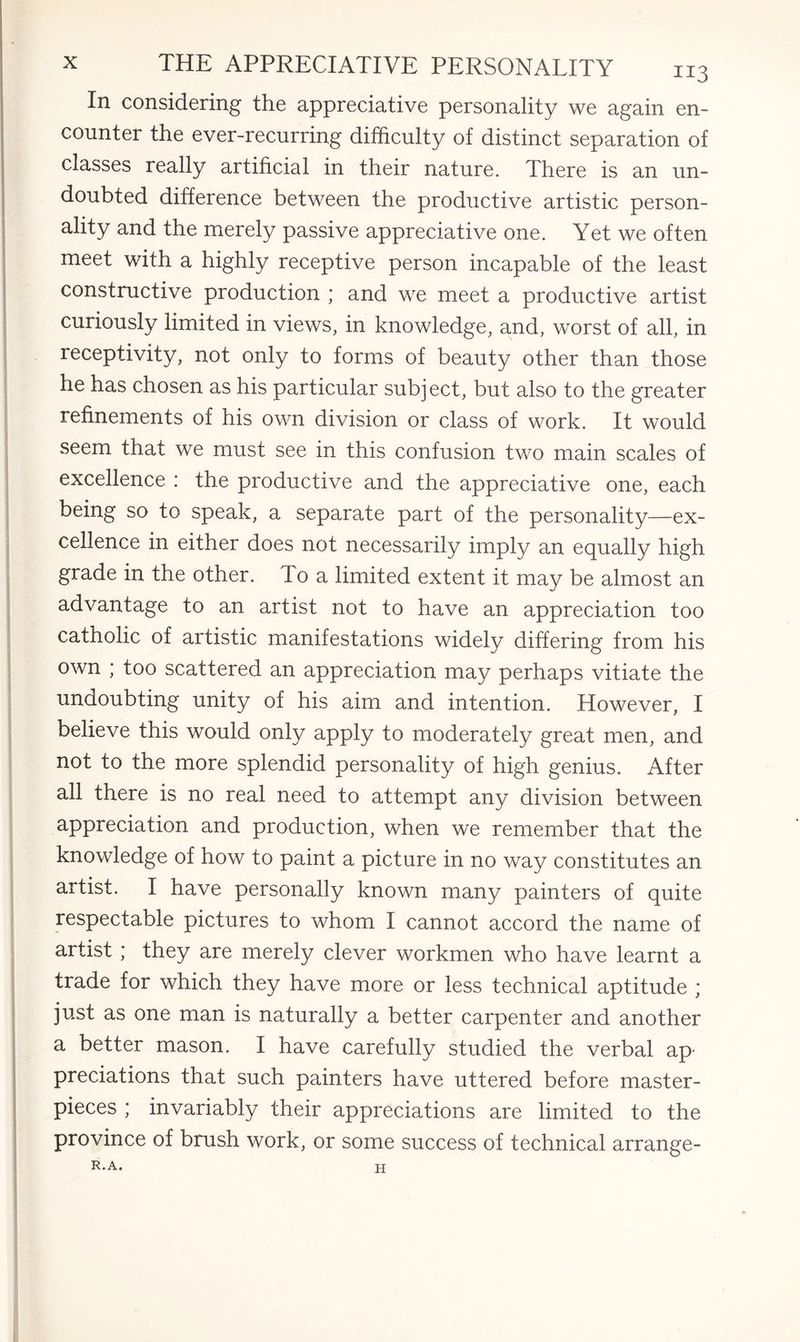 In considering the appreciative personality we again en¬ counter the ever-recurring difficulty of distinct separation of classes really artificial in their nature. There is an un¬ doubted difference between the productive artistic person¬ ality and the merely passive appreciative one. Yet we often meet with a highly receptive person incapable of the least constructive production ; and we meet a productive artist curiously limited in views, in knowledge, and, worst of all, in receptivity, not only to forms of beauty other than those he has chosen as his particular subject, but also to the greater refinements of his own division or class of work. It would seem that we must see in this confusion two main scales of excellence : the productive and the appreciative one, each being so to speak, a separate part of the personality—ex¬ cellence in either does not necessarily imply an equally high grade in the other. To a limited extent it may be almost an advantage to an artist not to have an appreciation too catholic of artistic manifestations widely differing from his own ; too scattered an appreciation may perhaps vitiate the undoubting unity of his aim and intention. However, I believe this would only apply to moderately great men, and not to the more splendid personality of high genius. After all there is no real need to attempt any division between appreciation and production, when w'e remember that the knowledge of how to paint a picture in no way constitutes an artist. I have personally known many painters of quite respectable pictures to whom I cannot accord the name of artist ; they are merely clever workmen who have learnt a trade for which they have more or less technical aptitude ; just as one man is naturally a better carpenter and another a better mason. I have carefully studied the verbal ap¬ preciations that such painters have uttered before master¬ pieces ; invariably their appreciations are limited to the province of brush work, or some success of technical arrange- R. A. H