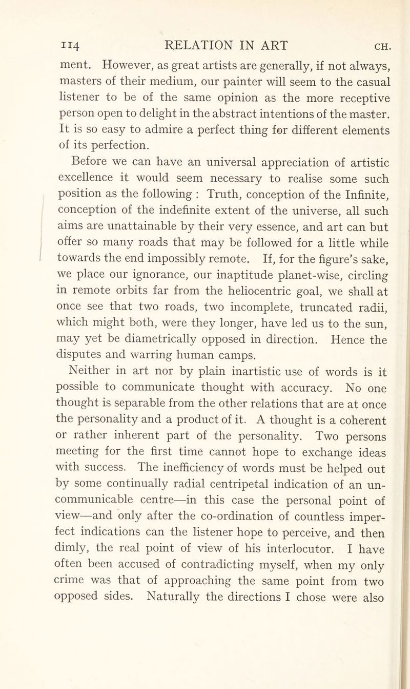 ment. However, as great artists are generally, if not always, masters of their medium, our painter will seem to the casual listener to be of the same opinion as the more receptive person open to delight in the abstract intentions of the master. It is so easy to admire a perfect thing for different elements of its perfection. Before we can have an universal appreciation of artistic excellence it would seem necessary to realise some such position as the following : Truth, conception of the Infinite, conception of the indefinite extent of the universe, all such aims are unattainable by their very essence, and art can but offer so many roads that may be followed for a little while towards the end impossibly remote. If, for the figure’s sake, we place our ignorance, our inaptitude planet-wise, circling in remote orbits far from the heliocentric goal, we shall at once see that two roads, two incomplete, truncated radii, which might both, were they longer, have led us to the sun, may yet be diametrically opposed in direction. Hence the disputes and warring human camps. Neither in art nor by plain inartistic use of words is it possible to communicate thought with accuracy. No one thought is separable from the other relations that are at once the personality and a product of it. A thought is a coherent or rather inherent part of the personality. Two persons meeting for the first time cannot hope to exchange ideas with success. The inefficiency of words must be helped out by some continually radial centripetal indication of an un- communicable centre—in this case the personal point of view—and only after the co-ordination of countless imper¬ fect indications can the listener hope to perceive, and then dimly, the real point of view of his interlocutor. I have often been accused of contradicting myself, when my only crime was that of approaching the same point from two opposed sides. Naturally the directions I chose were also