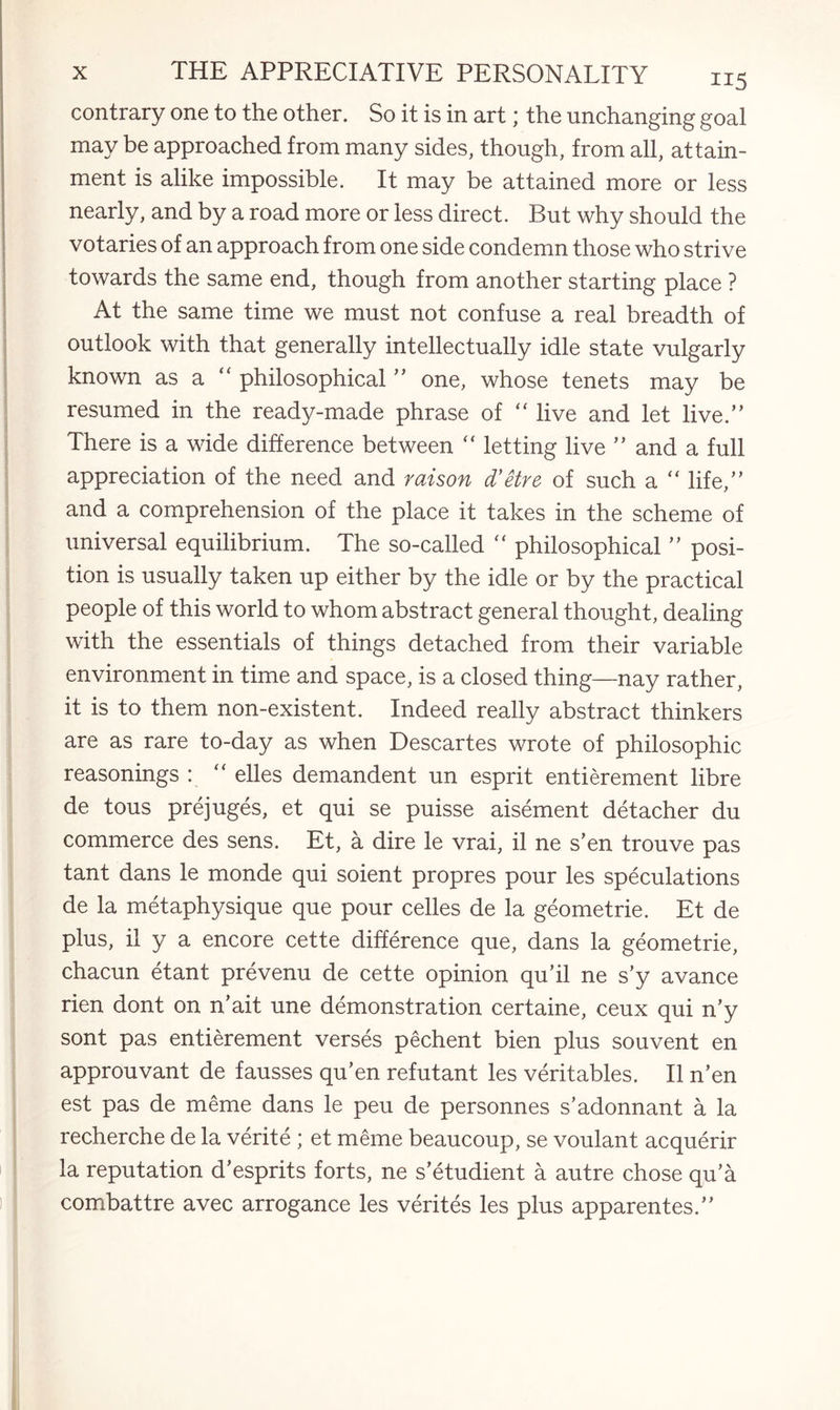 contrary one to the other. So it is in art; the unchanging goal may be approached from many sides, though, from all, attain¬ ment is alike impossible. It may be attained more or less nearly, and by a road more or less direct. But why should the votaries of an approach from one side condemn those who strive towards the same end, though from another starting place ? At the same time we must not confuse a real breadth of outlook with that generally intellectually idle state vulgarly known as a  philosophical ” one, whose tenets may be resumed in the ready-made phrase of “ live and let live.” There is a wide difference between “ letting live ” and a full appreciation of the need and raison d'etre of such a “ life,” and a comprehension of the place it takes in the scheme of universal equilibrium. The so-called “ philosophical ” posi¬ tion is usually taken up either by the idle or by the practical people of this world to whom abstract general thought, dealing with the essentials of things detached from their variable environment in time and space, is a closed thing—nay rather, it is to them non-existent. Indeed really abstract thinkers are as rare to-day as when Descartes wrote of philosophic reasonings : “ elles demandent un esprit entierement libre de tous prejuges, et qui se puisse aisement detacher du commerce des sens. Et, a dire le vrai, il ne s’en trouve pas tant dans le monde qui soient propres pour les speculations de la metaphysique que pour celles de la geometrie. Et de plus, il y a encore cette difference que, dans la geometrie, chacun etant prevenu de cette opinion qu’il ne s’y avance rien dont on n’ait une demonstration certaine, ceux qui n’y sont pas entierement verses pechent bien plus souvent en approuvant de fausses qu’en refutant les veritables. Il n’en est pas de meme dans le peu de personnes s’adonnant a la recherche de la verite ; et meme beaucoup, se voulant acquerir la reputation d’esprits forts, ne s’etudient a autre chose qu’a combattre avec arrogance les verites les plus apparentes.”
