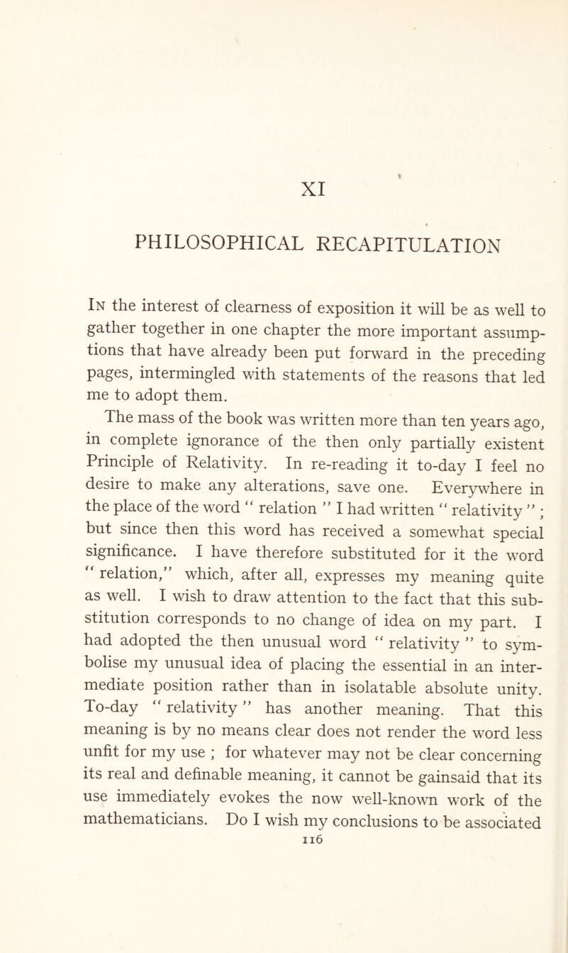 PHILOSOPHICAL RECAPITULATION In the interest of clearness of exposition it will be as well to gather together in one chapter the more important assump¬ tions that have already been put forward in the preceding pages, intermingled with statements of the reasons that led me to adopt them. The mass of the book was written more than ten years ago, in complete ignorance of the then only partially existent Principle of Relativity. In re-reading it to-day I feel no desire to make any alterations, save one. Everywhere in the place of the word “ relation ” I had written  relativity ” ; but since then this word has received a somewhat special significance. I have therefore substituted for it the word  relation,” which, after all, expresses my meaning quite as well. I wish to draw attention to the fact that this sub¬ stitution corresponds to no change of idea on my part. I had adopted the then unusual word “ relativity ” to sym¬ bolise my unusual idea of placing the essential in an inter¬ mediate position rather than in isolatable absolute unity. To-day “ relativity ” has another meaning. That this meaning is by no means clear does not render the word less unfit for my use \ for whatever may not be clear concerning its real and definable meaning, it cannot be gainsaid that its use immediately evokes the now well-known work of the