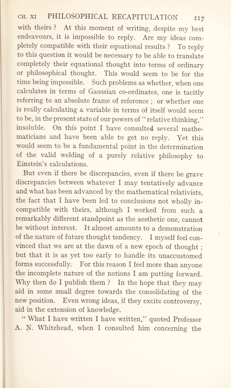 with theirs ? At this moment of writing, despite my best endeavours, it is impossible to reply. Are my ideas com¬ pletely compatible with their equational results ? To reply to this question it would be necessary to be able to translate completely their equational thought into terms of ordinary or philosophical thought. This would seem to be for the time being impossible. Such problems as whether, when one calculates in terms of Gaussian co-ordinates, one is tacitly referring to an absolute frame of reference ; or whether one is really calculating a variable in terms of itself would seem to be, in the present state of our powers of “ relative thinking/’ insoluble. On this point I have consulted several mathe¬ maticians and have been able to get no reply. Yet this would seem to be a fundamental point in the determination of the valid welding of a purely relative philosophy to Einstein’s calculations. But even if there be discrepancies, even if there be grave discrepancies between whatever I may tentatively advance and what has been advanced by the mathematical relativists, the fact that I have been led to conclusions not wholly in¬ compatible with theirs, although I worked from such a remarkably different standpoint as the aesthetic one, cannot be without interest. It almost amounts to a demonstration of the nature of future thought tendency. I myself feel con¬ vinced that we are at the dawn of a new epoch of thought ; but that it is as yet too early to handle its unaccustomed forms successfully. For this reason I feel more than anyone the incomplete nature of the notions I am putting forward. Why then do I publish them ? In the hope that they may aid in some small degree towards the consolidating of the new position. Even wrong ideas, if they excite controversy, aid in the extension of knowledge. “ What I have written I have written,” quoted Professor A. N. Whitehead, when I consulted him concerning the