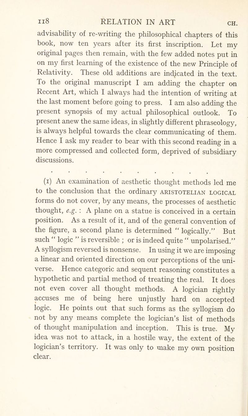 advisability of re-writing the philosophical chapters of this book, now ten years after its first inscription. Let my original pages then remain, with the few added notes put in on my first learning of the existence of the new Principle of Relativity. These old additions are indicated in the text. To the original manuscript I am adding the chapter on Recent Art, which I always had the intention of writing at the last moment before going to press. I am also adding the present synopsis of my actual philosophical outlook. To present anew the same ideas, in slightly different phraseology, is always helpful towards the clear communicating of them. Hence I ask my reader to bear with this second reading in a more compressed and collected form, deprived of subsidiary discussions. • ••••••».. (i) An examination of aesthetic thought methods led me to the conclusion that the ordinary Aristotelian logical forms do not cover, by any means, the processes of aesthetic thought, e.g. : A plane on a statue is conceived in a certain position. As a result of it, and of the general convention of the figure, a second plane is determined “ logically/’ But such “ logic ” is reversible ; or is indeed quite  unpolarised.” A syllogism reversed is nonsense. In using it we are imposing a linear and oriented direction on our perceptions of the uni¬ verse. Hence categoric and sequent reasoning constitutes a hypothetic and partial method of treating the real. It does not even cover all thought methods. A logician rightly accuses me of being here unjustly hard on accepted logic. He points out that such forms as the syllogism do not by any means complete the logician’s list of methods of thought manipulation and inception. This is true. My idea was not to attack, in a hostile way, the extent of the logician’s territory. It was only to make my own position clear.