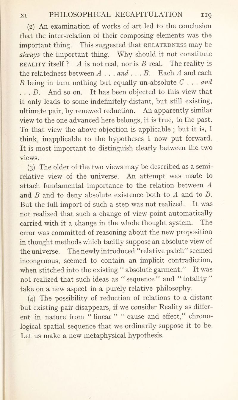 (2) An examination of works of art led to the conclusion that the inter-relation of their composing elements was the important thing. This suggested that relatedness may be always the important thing. Why should it not constitute reality itself ? A is not real, nor is B real. The reality is the relatedness between A . . . and . . . B. Each A and each B being in turn nothing but equally un-absolute C . . . and . . . D. And so on. It has been objected to this view that it only leads to some indefinitely distant, but still existing, ultimate pair, by renewed reduction. An apparently similar view to the one advanced here belongs, it is true, to the past. To that view the above objection is applicable ; but it is, I think, inapplicable to the hypotheses I now put forward. It is most important to distinguish clearly between the two views. (3) The older of the two views may be described as a semi¬ relative view of the universe. An attempt was made to attach fundamental importance to the relation between A and B and to deny absolute existence both to A and to B. But the full import of such a step was not realized. It was not realized that such a change of view point automatically carried with it a change in the whole thought system. The error was committed of reasoning about the new proposition in thought methods which tacitly suppose an absolute view of the universe. The newly introduced ‘ 'relative patch’’ seemed incongruous, seemed to contain an implicit contradiction, when stitched into the existing “ absolute garment.” It was not realized that such ideas as “ sequence ” and “ totality ” take on a new aspect in a purely relative philosophy. (4) The possibility of reduction of relations to a distant but existing pair disappears, if we consider Reality as differ¬ ent in nature from “ linear ” “ cause and effect,” chrono¬ logical spatial sequence that we ordinarily suppose it to be. Let us make a new metaphysical hypothesis.