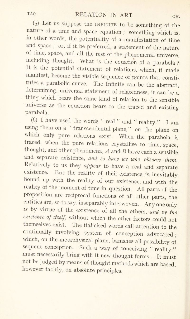 (5) Let us suppose the infinite to be something of the nature of a time and space equation ; something which is, m other words, the potentiality of a manifestation of time and space ; or, if it be preferred, a statement of the nature of time, space, and all the rest of the phenomenal universe, including thought. What is the equation of a parabola ? It is the potential statement of relations, which, if made manifest, become the visible sequence of points that consti¬ tutes a parabolic curve. The Infinite can be the abstract, determining, universal statement of relatedness, it can be a thing which bears the same kind of relation to the sensible universe as the equation bears to the traced and existing parabola. (6) I have used the words “ real ” and “ reality.’' I am using them ona transcendental plane,” on the plane on which only pure relations exist. When the parabola is traced, when the pure relations crystallise to time, space, thought, and other phenomena, A and B have each a sensible and separate existence, and so have we who observe them. Relatively to us they appear to have a real and separate existence. But the reality of their existence is inevitably bound up with the reality of our existence, and with the reality of the moment of time in question. All parts of the proposition are reciprocal functions of all other parts, the entities are, so to say, inseparably interwoven. Any one only is by virtue of the existence of all the others, and by the existence of itself, without which the other factors could not themselves exist. The italicised words call attention to the continually involving system of conception advocated ; which, on the metaphysical plane, banishes all possibility of sequent conception. Such a way of conceiving  reality ” must necessarily bring with it new thought forms. It must not be judged by means of thought methods which are based, however tacitly, on absolute principles.