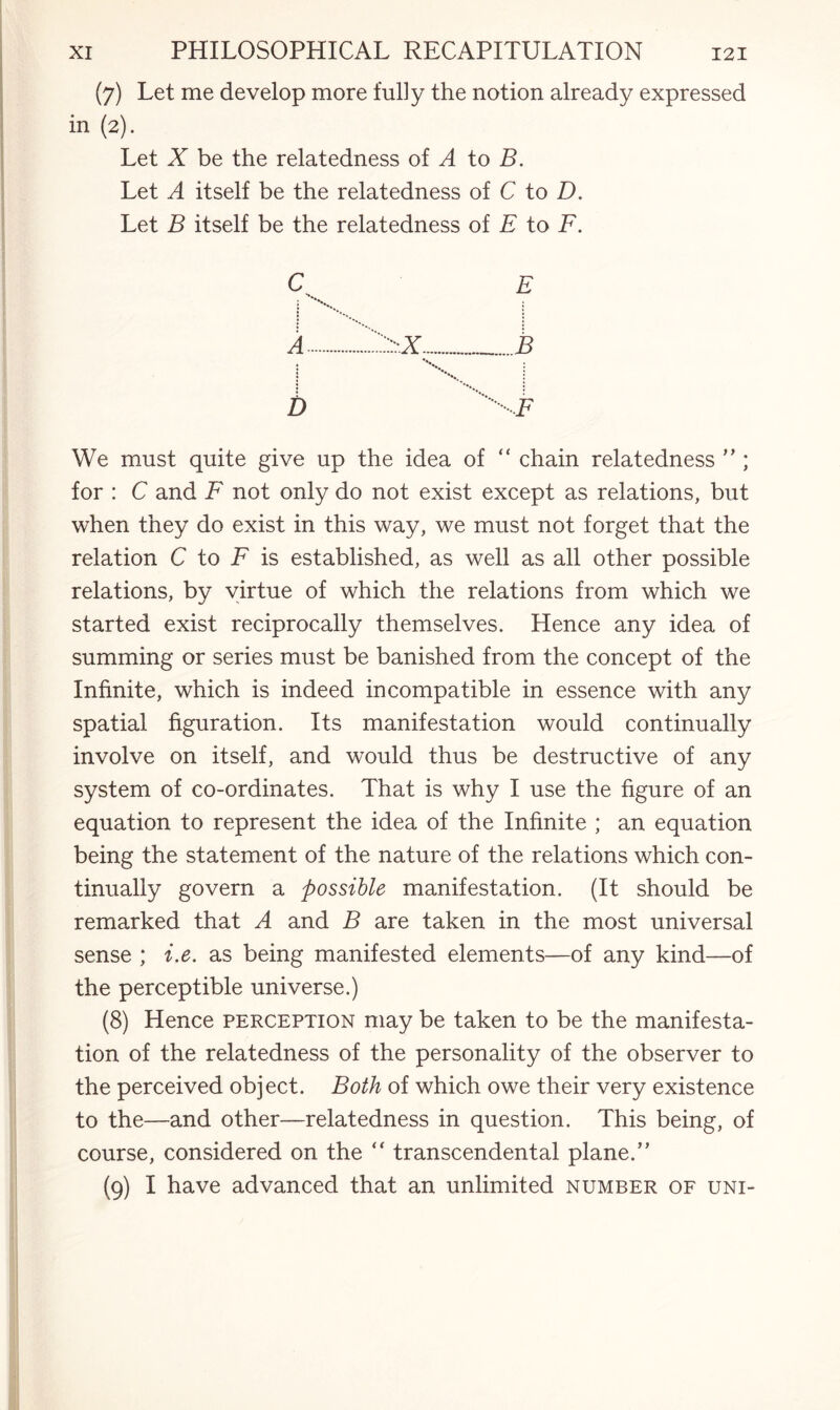 (7) Let me develop more fully the notion already expressed in (2). Let X be the relatedness of A to B. Let A itself be the relatedness of C to D. Let B itself be the relatedness of E to F. We must quite give up the idea of “ chain relatedness ” ; for : C and F not only do not exist except as relations, but when they do exist in this way, we must not forget that the relation C to F is established, as well as all other possible relations, by virtue of which the relations from which we started exist reciprocally themselves. Hence any idea of summing or series must be banished from the concept of the Infinite, which is indeed incompatible in essence with any spatial figuration. Its manifestation would continually involve on itself, and would thus be destructive of any system of co-ordinates. That is why I use the figure of an equation to represent the idea of the Infinite ; an equation being the statement of the nature of the relations which con¬ tinually govern a possible manifestation. (It should be remarked that A and B are taken in the most universal sense ; i.e. as being manifested elements—of any kind—of the perceptible universe.) (8) Hence perception may be taken to be the manifesta¬ tion of the relatedness of the personality of the observer to the perceived object. Both of which owe their very existence to the—and other—relatedness in question. This being, of course, considered on the “ transcendental plane.” (9) I have advanced that an unlimited number of uni-