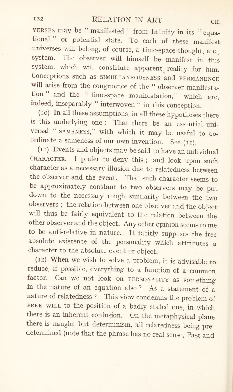 verses may be manifested ” from Infinity in its “ equa- tional or potential state. To each of these manifest universes will belong, of course, a time-space-thought, etc., system. The observer will himself be manifest in this system, which will constitute apparent reality for him. Conceptions such as simultaneousness and permanence will arise from the congruence of the “ observer manifesta¬ tion ” and the “ time-space manifestation,” which are, indeed, inseparably  interwoven ” in this conception. (io) In all these assumptions, in all these hypotheses there is this underlying one ; That there be an essential uni¬ versal “ sameness,” with which it may be useful to co¬ ordinate a sameness of our own invention. See (n). (•^i) Events and objects may be said to have an individual character. I prefer to deny this * and look upon such character as a necessary illusion due to relatedness between the observer and the event. That such character seems to be approximately constant to two observers may be put down to the necessary rough similarity between the two observers ; the relation between one observer and the object will thus be fairly equivalent to the relation between the other observer and the object. Any other opinion seems to me to be anti-relative in nature. It tacitly supposes the free absolute existence of the personality which attributes a character to the absolute event or object. (12) When we wish to solve a problem, it is advisable to reduce, if possible, everything to a function of a common factor. Can we not look on personality as something in the nature of an equation also ? As a statement of a nature of relatedness ? This view condemns the problem of FREE WILL to the position of a badly stated one, in which there is an inherent confusion. On the metaphysical plane there is naught but determinism, all relatedness being pre¬ determined (note that the phrase has no real sense, Past and