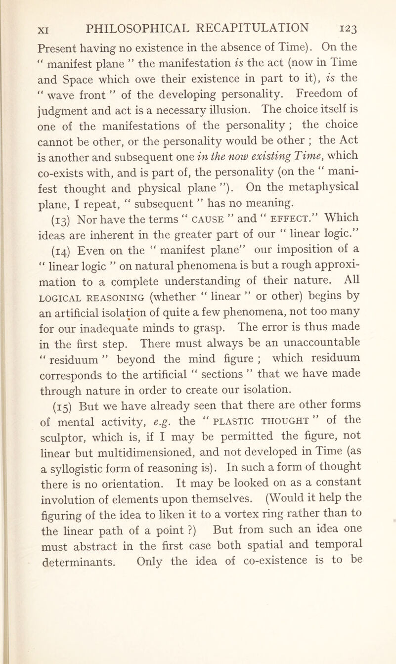 Present having no existence in the absence of Time). On the “ manifest plane ” the manifestation is the act (now in Time and Space which owe their existence in part to it), is the “ wave front ” of the developing personality. Freedom of judgment and act is a necessary illusion. The choice itself is one of the manifestations of the personality ; the choice cannot be other, or the personality would be other ; the Act is another and subsequent one in the now existing Time, which co-exists with, and is part of, the personality (on the “ mani¬ fest thought and physical plane ”). On the metaphysical plane, I repeat, “ subsequent ” has no meaning. (13) Nor have the terms “ cause ” and  effect.” Which ideas are inherent in the greater part of our “ linear logic.” (14) Even on the  manifest plane” our imposition of a “ linear logic ” on natural phenomena is but a rough approxi¬ mation to a complete understanding of their nature. All logical reasoning (whether “ linear ” or other) begins by an artificial isolation of quite a few phenomena, not too many for our inadequate minds to grasp. The error is thus made in the first step. There must always be an unaccountable “ residuum ” beyond the mind figure ; which residuum corresponds to the artificial “ sections ” that we have made through nature in order to create our isolation. (15) But we have already seen that there are other forms of mental activity, e.g. the “ plastic thought ” of the sculptor, which is, if I may be permitted the figure, not linear but multidimensioned, and not developed in Time (as a syllogistic form of reasoning is). In such a form of thought there is no orientation. It may be looked on as a constant involution of elements upon themselves. (Would it help the figuring of the idea to liken it to a vortex ring rather than to the linear path of a point ?) But from such an idea one must abstract in the first case both spatial and temporal determinants. Only the idea of co-existence is to be