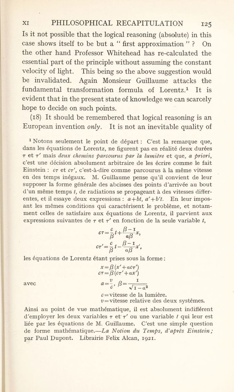 Is it not possible that the logical reasoning (absolute) in this case shows itself to be but a “ first approximation ” ? On the other hand Professor Whitehead has re-calculated the essential part of the principle without assuming the constant velocity of light. This being so the above suggestion would be invalidated. Again Monsieur Guillaume attacks the fundamental transformation formula of Lorentz.1 It is evident that in the present state of knowledge we can scarcely hope to decide on such points. (18) It should be remembered that logical reasoning is an European invention only. It is not an inevitable quality of 1 Notons seulement le point de depart : C’est la remarque que, dans les equations de Lorentz, ne figurent pas en realite deux durees r et r' mais deux chemins parcourus par la lumi&re et que, a priori, c’est une decision absolument arbitraire de les ecrire comme le fait Einstein : ct et ct', c’est-a-dire comme parcourus ct la meme vitesse en des temps inegaux. M. Guillaume pense qu’il convient de leur supposer la forme generale des abcisses des points d’arrivee au bout d’un meme temps t, de radiations se propageant a des vitesses differ- entes, et il essaye deux expressions : a + bt, a' + b't. En leur impos- ant les memes conditions qui caracterisent le probleme, et notam- ment celles de satisfaire aux equations de Lorentz, il parvient aux expressions suivantes de r et r' en fonction de la seule variable t, c (3-i CT=jit+iprx’ , c (3-1 , 07 ~a/8 X‘ les equations de Lorentz etant prises sous la forme: X = (3{x' + aCr') ct = /3(ct'+ax') 1 avec v o a=-c- P=VT a* c = vitesse de la lumiere. v — vitesse relative des deux systemes. Ainsi au point de vue mathematique, il est absolument indifferent d ’employer les deux variables r et t' ou une variable t qui leur est liee par les equations de M. Guillaume. C’est une simple question de forme mathematique.—La Notion du Temps, d’apres Einstein; par Paul Dupont. Librairie Felix Alcan, 1921.