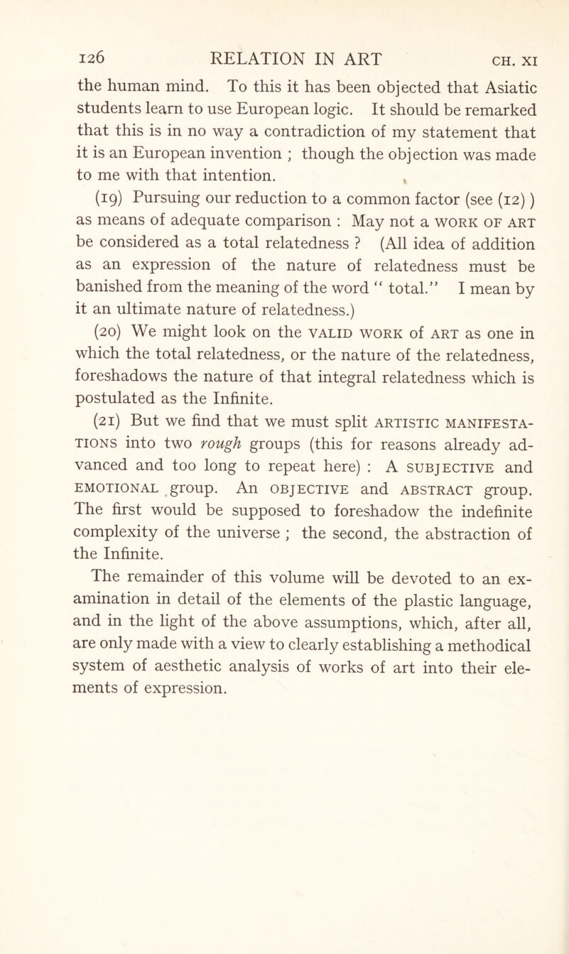the human mind. To this it has been objected that Asiatic students learn to use European logic. It should be remarked that this is in no way a contradiction of my statement that it is an European invention ; though the objection was made to me with that intention. (19) Pursuing our reduction to a common factor (see (12)) as means of adequate comparison : May not a work of art be considered as a total relatedness ? (All idea of addition as an expression of the nature of relatedness must be banished from the meaning of the word “ total/’ I mean by it an ultimate nature of relatedness.) (20) We might look on the valid work of art as one in which the total relatedness, or the nature of the relatedness, foreshadows the nature of that integral relatedness which is postulated as the Infinite. (21) But we find that we must split artistic manifesta¬ tions into two rough groups (this for reasons already ad¬ vanced and too long to repeat here) : A subjective and emotional t.group. An objective and abstract group. The first would be supposed to foreshadow the indefinite complexity of the universe ; the second, the abstraction of the Infinite. The remainder of this volume will be devoted to an ex¬ amination in detail of the elements of the plastic language, and in the light of the above assumptions, which, after all, are only made with a view to clearly establishing a methodical system of aesthetic analysis of works of art into their ele¬ ments of expression.