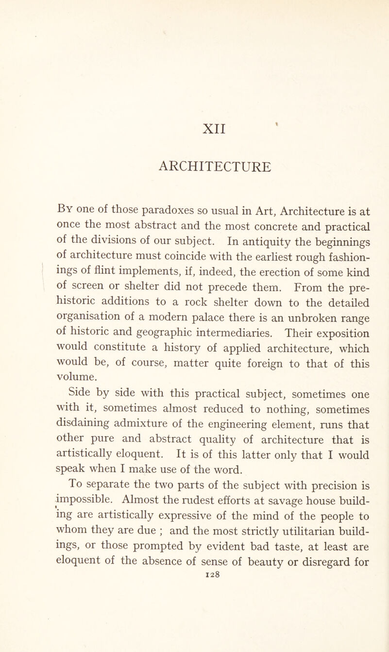XII I ARCHITECTURE By one of those paradoxes so usual in Art, Architecture is at once the most abstract and the most concrete and practical of the divisions of our subject. In antiquity the beginnings of architecture must coincide with the earliest rough fashion- ings of flint implements, if, indeed, the erection of some kind of screen or shelter did not precede them. From the pre¬ historic additions to a rock shelter down to the detailed organisation of a modern palace there is an unbroken range of historic and geographic intermediaries. Their exposition would constitute a history of applied architecture, which would be, of course, matter quite foreign to that of this volume. Side by side with this practical subject, sometimes one with it, sometimes almost reduced to nothing, sometimes disdaining admixture of the engineering element, runs that other pure and abstract quality of architecture that is artistically eloquent. It is of this latter only that I would speak when I make use of the word. To separate the two parts of the subject with precision is impossible. Almost the rudest efforts at savage house build¬ ing are artistically expressive of the mind of the people to whom they are due ; and the most strictly utilitarian build¬ ings, or those prompted by evident bad taste, at least are eloquent of the absence of sense of beauty or disregard for