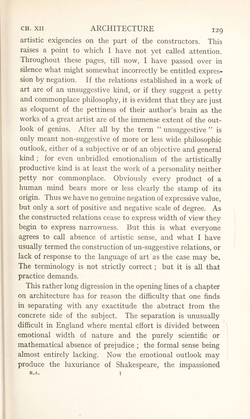 artistic exigencies on the part of the constructors. This raises a point to which I have not yet called attention. Throughout these pages, till now, I have passed over in silence what might somewhat incorrectly be entitled expres¬ sion by negation. If the relations established in a work of art are of an unsuggestive kind, or if they suggest a petty and commonplace philosophy, it is evident that they are just as eloquent of the pettiness of their author’s brain as the works of a great artist are of the immense extent of the out¬ look of genius. After all by the term “ unsuggestive ” is only meant non-suggestive of more or less wide philosophic outlook, either of a subjective or of an objective and general kind ; for even unbridled emotionalism of the artistically productive kind is at least the work of a personality neither petty nor commonplace. Obviously every product of a human mind bears more or less clearly the stamp of its origin. Thus we have no genuine negation of expressive value, but only a sort of positive and negative scale of degree. As the constructed relations cease to express width of view they begin to express narrowness. But this is what everyone agrees to call absence of artistic sense, and what I have usually termed the construction of un-suggestive relations, or lack of response to the language of art as the case may be. The terminology is not strictly correct; but it is all that practice demands. This rather long digression in the opening lines of a chapter on architecture has for reason the difficulty that one finds in separating with any exactitude the abstract from the concrete side of the subject. The separation is unusually difficult in England where mental effort is divided between emotional width of nature and the purely scientific or mathematical absence of prejudice ; the formal sense being almost entirely lacking. Now the emotional outlook may produce the luxuriance of Shakespeare, the impassioned r.a, %