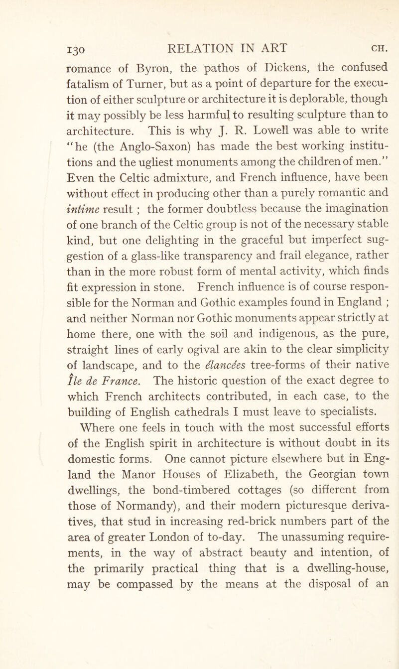 romance of Byron, the pathos of Dickens, the confused fatalism of Turner, but as a point of departure for the execu¬ tion of either sculpture or architecture it is deplorable, though it may possibly be less harmful to resulting sculpture than to architecture. This is why J. R. Lowell was able to write “he (the Anglo-Saxon) has made the best working institu¬ tions and the ugliest monuments among the children of men.” Even the Celtic admixture, and French influence, have been without effect in producing other than a purely romantic and intime result ; the former doubtless because the imagination of one branch of the Celtic group is not of the necessary stable kind, but one delighting in the graceful but imperfect sug¬ gestion of a glass-like transparency and frail elegance, rather than in the more robust form of mental activity, which finds fit expression in stone. French influence is of course respon¬ sible for the Norman and Gothic examples found in England ; and neither Norman nor Gothic monuments appear strictly at home there, one with the soil and indigenous, as the pure, straight lines of early ogival are akin to the clear simplicity of landscape, and to the elancees tree-forms of their native He de France. The historic question of the exact degree to which French architects contributed, in each case, to the building of English cathedrals I must leave to specialists. Where one feels in touch with the most successful efforts of the English spirit in architecture is without doubt in its domestic forms. One cannot picture elsewhere but in Eng¬ land the Manor Houses of Elizabeth, the Georgian town dwellings, the bond-timbered cottages (so different from those of Normandy), and their modern picturesque deriva¬ tives, that stud in increasing red-brick numbers part of the area of greater London of to-day. The unassuming require¬ ments, in the way of abstract beauty and intention, of the primarily practical thing that is a dwelling-house, may be compassed by the means at the disposal of an