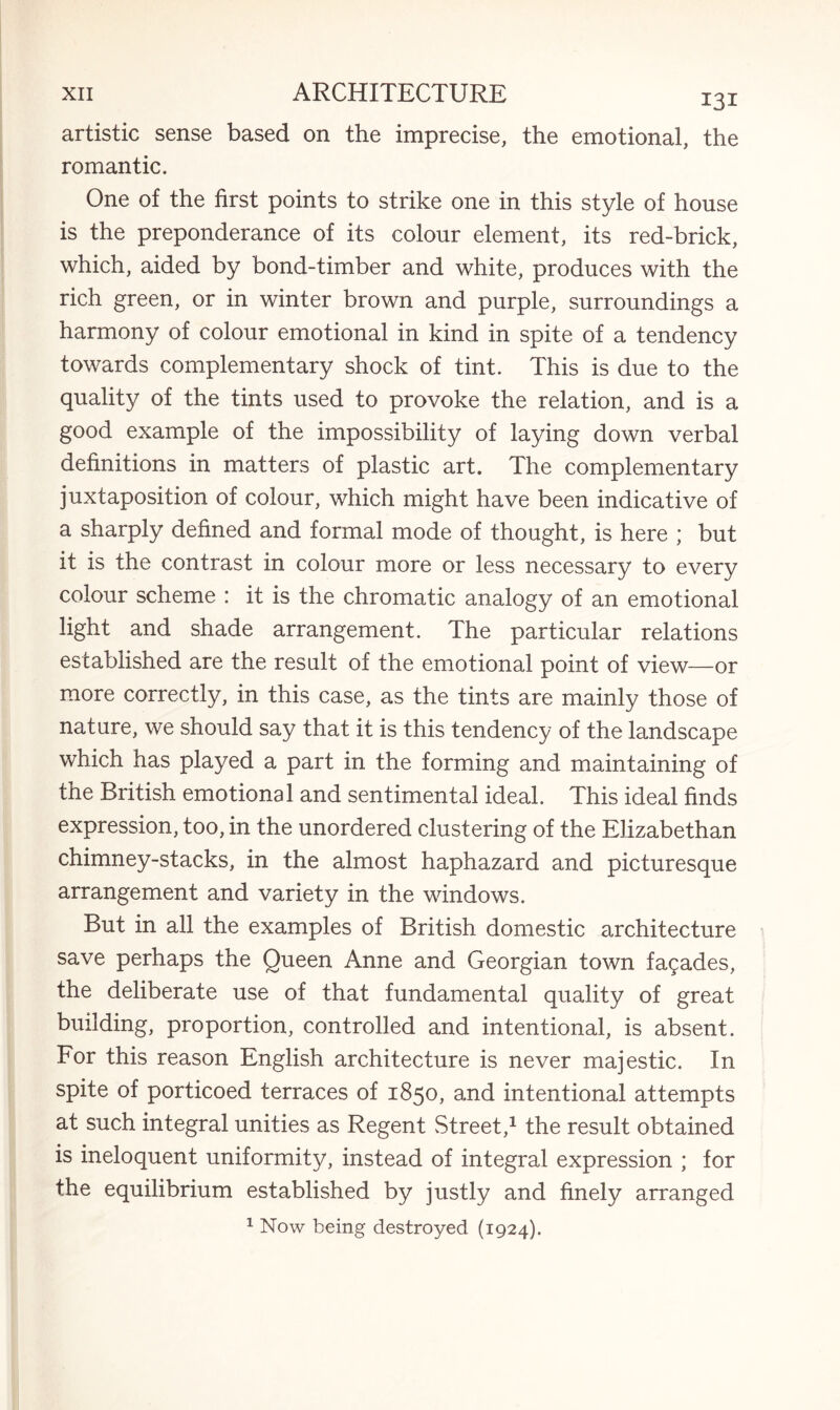artistic sense based on the imprecise, the emotional, the romantic. One of the first points to strike one in this style of house is the preponderance of its colour element, its red-brick, which, aided by bond-timber and white, produces with the rich green, or in winter brown and purple, surroundings a harmony of colour emotional in kind in spite of a tendency towards complementary shock of tint. This is due to the quality of the tints used to provoke the relation, and is a good example of the impossibility of laying down verbal definitions in matters of plastic art. The complementary juxtaposition of colour, which might have been indicative of a sharply defined and formal mode of thought, is here ; but it is the contrast in colour more or less necessary to every colour scheme : it is the chromatic analogy of an emotional light and shade arrangement. The particular relations established are the result of the emotional point of view—or more correctly, in this case, as the tints are mainly those of nature, we should say that it is this tendency of the landscape which has played a part in the forming and maintaining of the British emotional and sentimental ideal. This ideal finds expression, too, in the unordered clustering of the Elizabethan chimney-stacks, in the almost haphazard and picturesque arrangement and variety in the windows. But in all the examples of British domestic architecture save perhaps the Queen Anne and Georgian town facades, the deliberate use of that fundamental quality of great building, proportion, controlled and intentional, is absent. For this reason English architecture is never majestic. In spite of porticoed terraces of 1850, and intentional attempts at such integral unities as Regent Street,1 the result obtained is ineloquent uniformity, instead of integral expression ; for the equilibrium established by justly and finely arranged 1 Now being destroyed (1924).