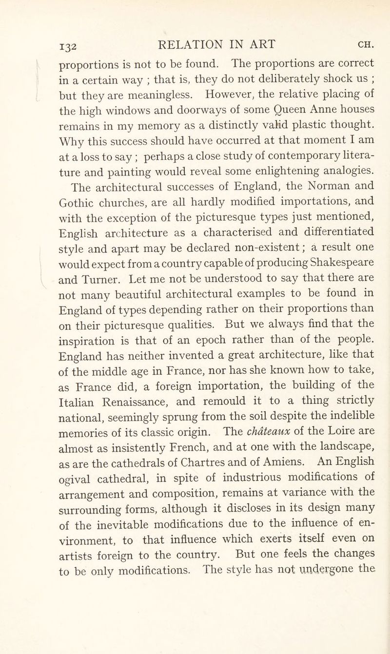 proportions is not to be found. The proportions are correct in a certain way ; that is, they do not deliberately shock us ; but they are meaningless. However, the relative placing of the high windows and doorways of some Queen Anne houses remains in my memory as a distinctly valid plastic thought. Why this success should have occurred at that moment I am at a loss to say ; perhaps a close study of contemporary litera¬ ture and painting would reveal some enlightening analogies. The architectural successes of England, the Norman and Gothic churches, are all hardly modified importations, and with the exception of the picturesque types just mentioned, English architecture as a characterised and differentiated style and apart may be declared non-existent; a result one would expect from a country capable of producing Shakespeare and Turner. Let me not be understood to say that there are not many beautiful architectural examples to be found in England of types depending rather on their proportions than on their picturesque qualities. But we always find that the inspiration is that of an epoch rather than of the people. England has neither invented a great architecture, like that of the middle age in France, nor has she known how to take, as France did, a foreign importation, the building of the Italian Renaissance, and remould it to a thing strictly national, seemingly sprung from the soil despite the indelible memories of its classic origin. The chateaux of the Loire are almost as insistently French, and at one with the landscape, as are the cathedrals of Chartres and of Amiens. An English ogival cathedral, in spite of industrious modifications of arrangement and composition, remains at variance with the surrounding forms, although it discloses in its design many of the inevitable modifications due to the influence of en¬ vironment, to that influence which exerts itself even on artists foreign to the country. But one feels the changes to be only modifications. The style has not undergone the