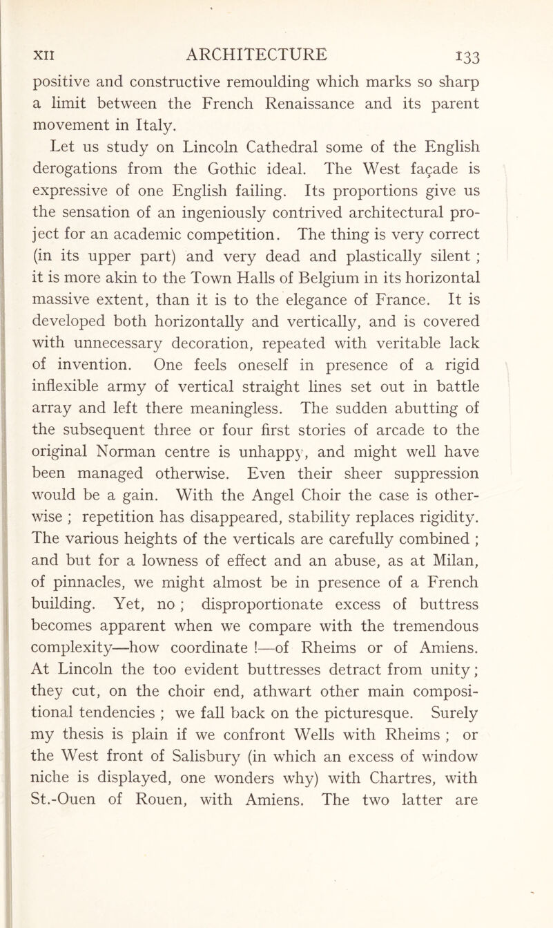 positive and constructive remoulding which marks so sharp a limit between the French Renaissance and its parent movement in Italy. Let us study on Lincoln Cathedral some of the English derogations from the Gothic ideal. The West fagade is expressive of one English failing. Its proportions give us the sensation of an ingeniously contrived architectural pro¬ ject for an academic competition. The thing is very correct (in its upper part) and very dead and plastically silent ; it is more akin to the Town Halls of Belgium in its horizontal massive extent, than it is to the elegance of France. It is developed both horizontally and vertically, and is covered with unnecessary decoration, repeated with veritable lack of invention. One feels oneself in presence of a rigid inflexible army of vertical straight lines set out in battle array and left there meaningless. The sudden abutting of the subsequent three or four first stories of arcade to the original Norman centre is unhappy, and might well have been managed otherwise. Even their sheer suppression would be a gain. With the Angel Choir the case is other¬ wise ; repetition has disappeared, stability replaces rigidity. The various heights of the verticals are carefully combined ; and but for a lowness of effect and an abuse, as at Milan, of pinnacles, we might almost be in presence of a French building. Yet, no ; disproportionate excess of buttress becomes apparent when we compare with the tremendous complexity—how coordinate !—of Rheims or of Amiens. At Lincoln the too evident buttresses detract from unity; they cut, on the choir end, athwart other main composi¬ tional tendencies ; we fall back on the picturesque. Surely my thesis is plain if we confront Wells with Rheims ; or the West front of Salisbury (in which an excess of window niche is displayed, one wonders why) with Chartres, with St.-Ouen of Rouen, with Amiens. The two latter are