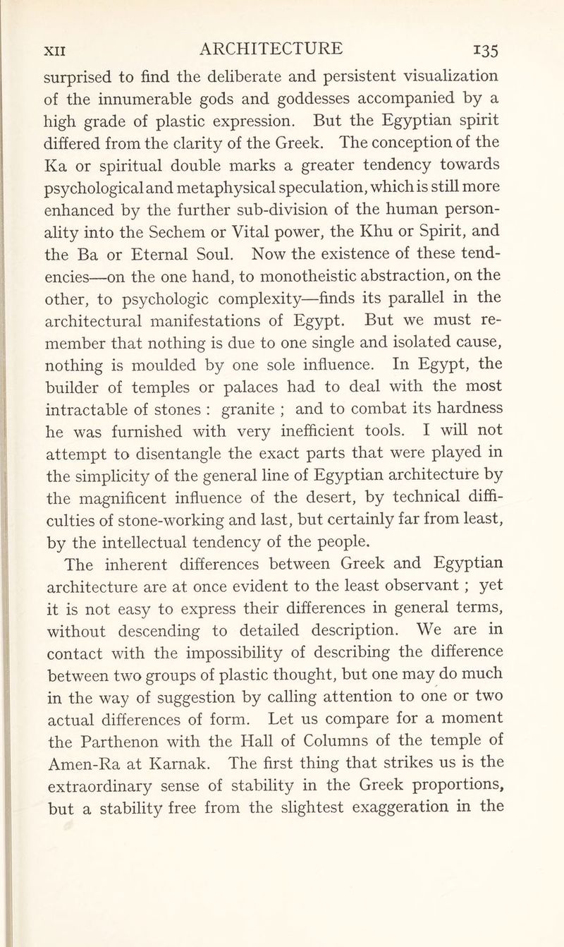 surprised to find the deliberate and persistent visualization of the innumerable gods and goddesses accompanied by a high grade of plastic expression. But the Egyptian spirit differed from the clarity of the Greek. The conception of the Ka or spiritual double marks a greater tendency towards psychological and metaphysical speculation, which is still more enhanced by the further sub-division of the human person¬ ality into the Sechem or Vital power, the Khu or Spirit, and the Ba or Eternal Soul. Now the existence of these tend¬ encies—on the one hand, to monotheistic abstraction, on the other, to psychologic complexity—finds its parallel in the architectural manifestations of Egypt. But we must re¬ member that nothing is due to one single and isolated cause, nothing is moulded by one sole influence. In Egypt, the builder of temples or palaces had to deal with the most intractable of stones : granite ; and to combat its hardness he was furnished with very inefficient tools. I will not attempt to disentangle the exact parts that were played in the simplicity of the general line of Egyptian architecture by the magnificent influence of the desert, by technical diffi¬ culties of stone-working and last, but certainly far from least, by the intellectual tendency of the people. The inherent differences between Greek and Egyptian architecture are at once evident to the least observant; yet it is not easy to express their differences in general terms, without descending to detailed description. We are in contact with the impossibility of describing the difference between two groups of plastic thought, but one may do much in the way of suggestion by calling attention to one or two actual differences of form. Let us compare for a moment the Parthenon with the Hall of Columns of the temple of Amen-Ra at Karnak. The first thing that strikes us is the extraordinary sense of stability in the Greek proportions, but a stability free from the slightest exaggeration in the