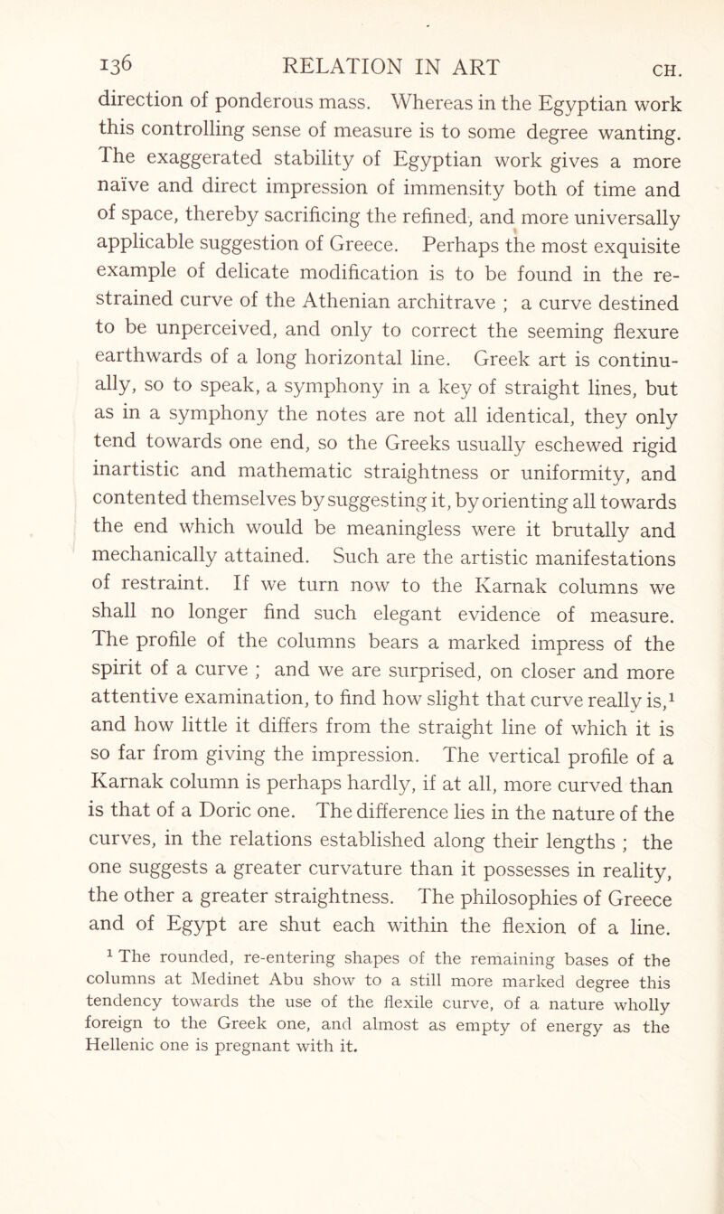 direction of ponderous mass. Whereas in the Egyptian work this controlling sense of measure is to some degree wanting. The exaggerated stability of Egyptian work gives a more naive and direct impression of immensity both of time and of space, thereby sacrificing the refined, and more universally applicable suggestion of Greece. Perhaps the most exquisite example of delicate modification is to be found in the re¬ strained curve of the Athenian architrave ; a curve destined to be unperceived, and only to correct the seeming flexure earthwards of a long horizontal line. Greek art is continu¬ ally, so to speak, a symphony in a key of straight lines, but as in a symphony the notes are not all identical, they only tend towards one end, so the Greeks usually eschewed rigid inartistic and mathematic straightness or uniformity, and contented themselves by suggesting it, by orienting all towards the end which would be meaningless were it brutally and mechanically attained. Such are the artistic manifestations of restraint. If we turn now to the Ivarnak columns we shall no longer find such elegant evidence of measure. The profile of the columns bears a marked impress of the spirit of a curve ; and we are surprised, on closer and more attentive examination, to find how slight that curve really is,1 and how little it differs from the straight line of which it is so far from giving the impression. The vertical profile of a Karnak column is perhaps hardly, if at all, more curved than is that of a Doric one. The difference lies in the nature of the curves, in the relations established along their lengths ; the one suggests a greater curvature than it possesses in reality, the other a greater straightness. The philosophies of Greece and of Egypt are shut each within the flexion of a line. 1 The rounded, re-entering shapes of the remaining bases of the columns at Medinet Abu show to a still more marked degree this tendency towards the use of the flexile curve, of a nature wholly foreign to the Greek one, and almost as empty of energy as the Hellenic one is pregnant with it.