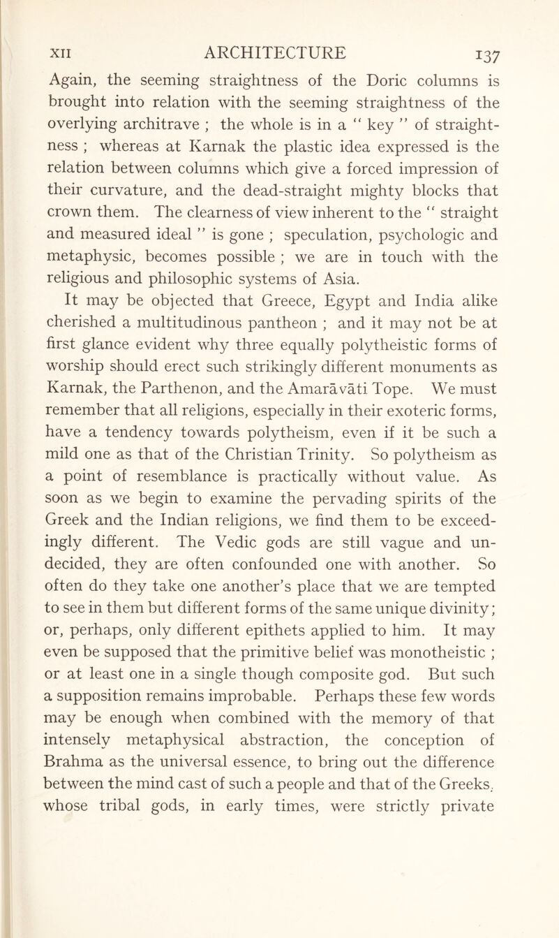 Again, the seeming straightness of the Doric columns is brought into relation with the seeming straightness of the overlying architrave ; the whole is in a “ key ” of straight¬ ness ; whereas at Karnak the plastic idea expressed is the relation between columns which give a forced impression of their curvature, and the dead-straight mighty blocks that crown them. The clearness of view inherent to the “ straight and measured ideal ” is gone ; speculation, psychologic and metaphysic, becomes possible ; we are in touch with the religious and philosophic systems of Asia. It may be objected that Greece, Egypt and India alike cherished a multitudinous pantheon ; and it may not be at first glance evident why three equally polytheistic forms of worship should erect such strikingly different monuments as Karnak, the Parthenon, and the Amaravati. Tope. We must remember that all religions, especially in their exoteric forms, have a tendency towards polytheism, even if it be such a mild one as that of the Christian Trinity. So polytheism as a point of resemblance is practically without value. As soon as we begin to examine the pervading spirits of the Greek and the Indian religions, we find them to be exceed¬ ingly different. The Vedic gods are still vague and un¬ decided, they are often confounded one with another. So often do they take one another’s place that we are tempted to see in them but different forms of the same unique divinity; or, perhaps, only different epithets applied to him. It may even be supposed that the primitive belief was monotheistic ; or at least one in a single though composite god. But such a supposition remains improbable. Perhaps these few words may be enough when combined with the memory of that intensely metaphysical abstraction, the conception of Brahma as the universal essence, to bring out the difference between the mind cast of such a people and that of the Greeks. whose tribal gods, in early times, were strictly private