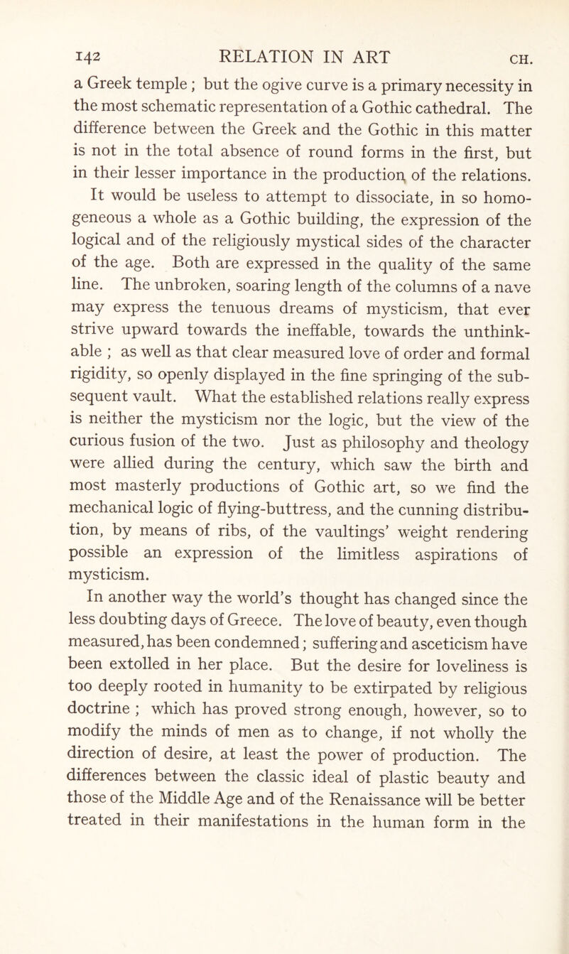 a Greek temple ; but the ogive curve is a primary necessity in the most schematic representation of a Gothic cathedral. The difference between the Greek and the Gothic in this matter is not in the total absence of round forms in the first, but in their lesser importance in the production of the relations. It would be useless to attempt to dissociate, in so homo¬ geneous a whole as a Gothic building, the expression of the logical and of the religiously mystical sides of the character of the age. Both are expressed in the quality of the same line. The unbroken, soaring length of the columns of a nave may express the tenuous dreams of mysticism, that ever strive upward towards the ineffable, towards the unthink¬ able ; as well as that clear measured love of order and formal rigidity, so openly displayed in the fine springing of the sub¬ sequent vault. What the established relations really express is neither the mysticism nor the logic, but the view of the curious fusion of the two. Just as philosophy and theology were allied during the century, which saw the birth and most masterly productions of Gothic art, so we find the mechanical logic of flying-buttress, and the cunning distribu¬ tion, by means of ribs, of the vaultings’ weight rendering possible an expression of the limitless aspirations of mysticism. In another way the world's thought has changed since the less doubting days of Greece. The love of beauty, even though measured, has been condemned; suffering and asceticism have been extolled in her place. But the desire for loveliness is too deeply rooted in humanity to be extirpated by religious doctrine ; which has proved strong enough, however, so to modify the minds of men as to change, if not wholly the direction of desire, at least the power of production. The differences between the classic ideal of plastic beauty and those of the Middle Age and of the Renaissance will be better treated in their manifestations in the human form in the