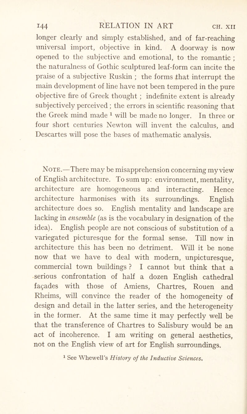 longer clearly and simply established, and of far-reaching universal import, objective in kind. A doorway is now opened to the subjective and emotional, to the romantic ; the naturalness of Gothic sculptured leaf-form can incite the praise of a subjective Ruskin ; the forms that interrupt the main development of line have not been tempered in the pure objective fire of Greek thought ; indefinite extent is already subjectively perceived ; the errors in scientific reasoning that the Greek mind made 1 will be made no longer. In three or four short centuries Newton will invent the calculus, and Descartes will pose the bases of mathematic analysis. Note.—There may be misapprehension concerning my view of English architecture. To sum up: environment, mentality, architecture are homogeneous and interacting. Hence architecture harmonises with its surroundings. English architecture does so. English mentality and landscape are lacking in ensemble (as is the vocabulary in designation of the idea). English people are not conscious of substitution of a variegated picturesque for the formal sense. Till now in architecture this has been no detriment. Will it be none now that we have to deal with modern, unpicturesque, commercial town buildings ? I cannot but think that a -serious confrontation of half a dozen English cathedral fagades with those of Amiens, Chartres, Rouen and Rheims, will convince the reader of the homogeneity of design and detail in the latter series, and the heterogeneity in the former. At the same time it may perfectly well be that the transference of Chartres to Salisbury would be an act of incoherence. I am writing on general aesthetics, not on the English view of art for English surroundings, 1 See Whewell’s History of the Inductive Sciences,