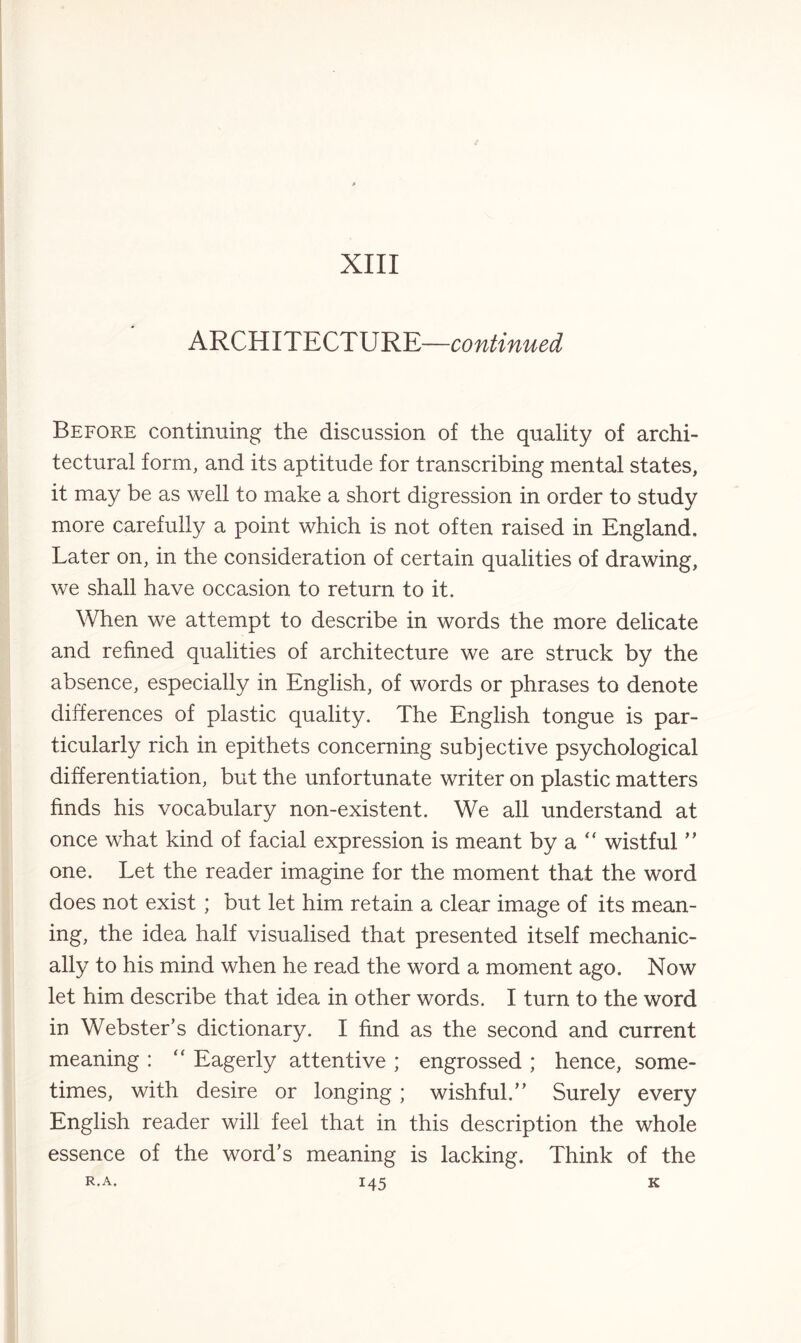 XIII ARCHITECTURE—continued Before continuing the discussion of the quality of archi¬ tectural form, and its aptitude for transcribing mental states, it may be as well to make a short digression in order to study more carefully a point which is not often raised in England. Later on, in the consideration of certain qualities of drawing, we shall have occasion to return to it. When we attempt to describe in words the more delicate and refined qualities of architecture we are struck by the absence, especially in English, of words or phrases to denote differences of plastic quality. The English tongue is par¬ ticularly rich in epithets concerning subjective psychological differentiation, but the unfortunate writer on plastic matters finds his vocabulary non-existent. We all understand at once what kind of facial expression is meant by a  wistful ” one. Let the reader imagine for the moment that the word does not exist; but let him retain a clear image of its mean¬ ing, the idea half visualised that presented itself mechanic¬ ally to his mind when he read the word a moment ago. Now let him describe that idea in other words. I turn to the word in Webster’s dictionary. I find as the second and current meaning : “ Eagerly attentive ; engrossed ; hence, some¬ times, with desire or longing; wishful.” Surely every English reader will feel that in this description the whole essence of the word’s meaning is lacking. Think of the