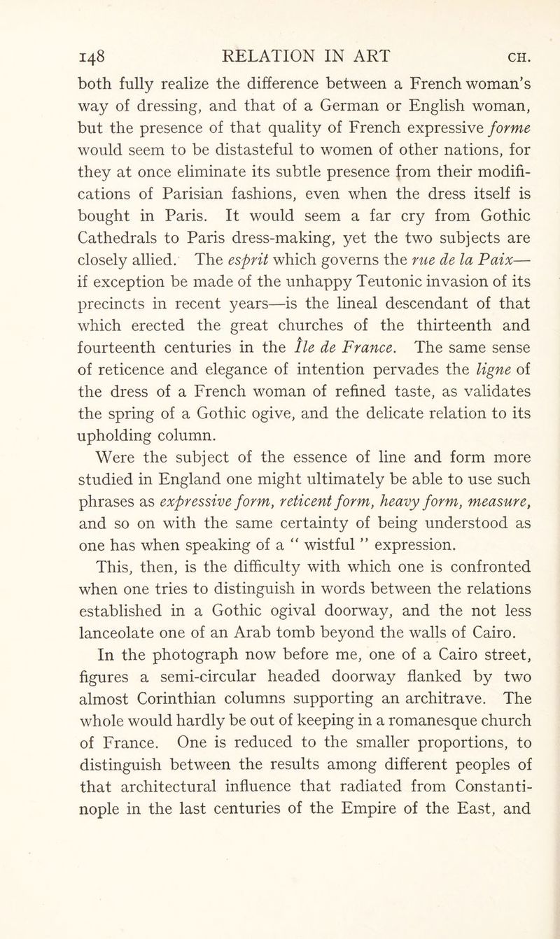 both fully realize the difference between a Frenchwoman’s way of dressing, and that of a German or English woman, but the presence of that quality of French expressive forme would seem to be distasteful to women of other nations, for they at once eliminate its subtle presence from their modifi¬ cations of Parisian fashions, even when the dress itself is bought in Paris. It would seem a far cry from Gothic Cathedrals to Paris dress-making, yet the two subjects are closely allied. The esprit which governs the rue de la Paix— if exception be made of the unhappy Teutonic invasion of its precincts in recent years—is the lineal descendant of that which erected the great churches of the thirteenth and A fourteenth centuries in the lie de France. The same sense of reticence and elegance of intention pervades the ligne of the dress of a French woman of refined taste, as validates the spring of a Gothic ogive, and the delicate relation to its upholding column. Were the subject of the essence of line and form more studied in England one might ultimately be able to use such phrases as expressive form, reticent form, heavy form, measure, and so on with the same certainty of being understood as one has when speaking of a “ wistful ” expression. This, then, is the difficulty with which one is confronted when one tries to distinguish in words between the relations established in a Gothic ogival doorway, and the not less lanceolate one of an Arab tomb beyond the walls of Cairo. In the photograph now before me, one of a Cairo street, figures a semi-circular headed doorway flanked by two almost Corinthian columns supporting an architrave. The whole would hardly be out of keeping in a romanesque church of France. One is reduced to the smaller proportions, to distinguish between the results among different peoples of that architectural influence that radiated from Constanti¬ nople in the last centuries of the Empire of the East, and