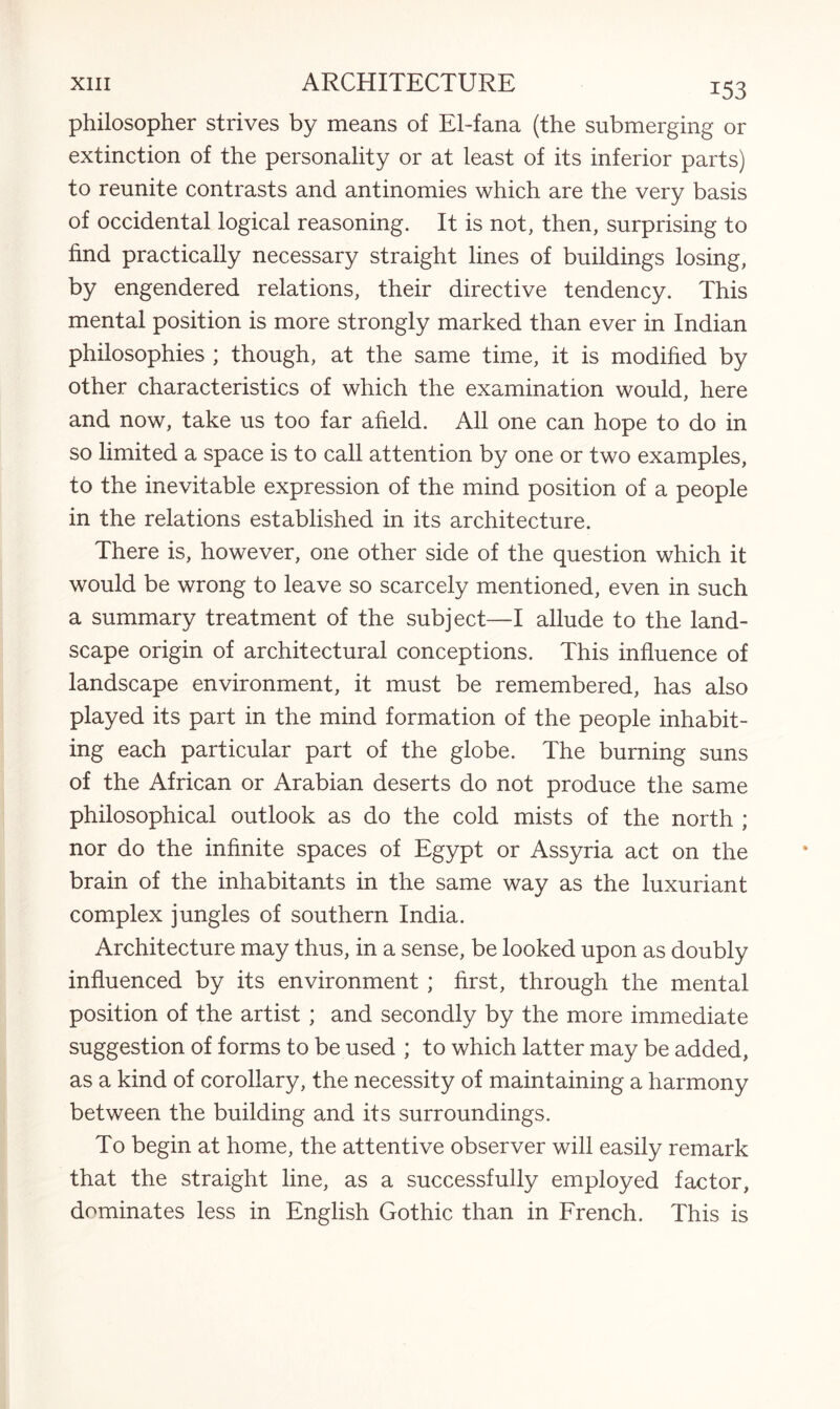 philosopher strives by means of El-fana (the submerging or extinction of the personality or at least of its inferior parts) to reunite contrasts and antinomies which are the very basis of occidental logical reasoning. It is not, then, surprising to find practically necessary straight lines of buildings losing, by engendered relations, their directive tendency. This mental position is more strongly marked than ever in Indian philosophies ; though, at the same time, it is modified by other characteristics of which the examination would, here and now, take us too far afield. All one can hope to do in so limited a space is to call attention by one or two examples, to the inevitable expression of the mind position of a people in the relations established in its architecture. There is, however, one other side of the question which it would be wrong to leave so scarcely mentioned, even in such a summary treatment of the subject—I allude to the land¬ scape origin of architectural conceptions. This influence of landscape environment, it must be remembered, has also played its part in the mind formation of the people inhabit¬ ing each particular part of the globe. The burning suns of the African or Arabian deserts do not produce the same philosophical outlook as do the cold mists of the north ; nor do the infinite spaces of Egypt or Assyria act on the brain of the inhabitants in the same way as the luxuriant complex jungles of southern India. Architecture may thus, in a sense, be looked upon as doubly influenced by its environment ; first, through the mental position of the artist ; and secondly by the more immediate suggestion of forms to be used ; to which latter may be added, as a kind of corollary, the necessity of maintaining a harmony between the building and its surroundings. To begin at home, the attentive observer will easily remark that the straight line, as a successfully employed factor, dominates less in English Gothic than in French. This is