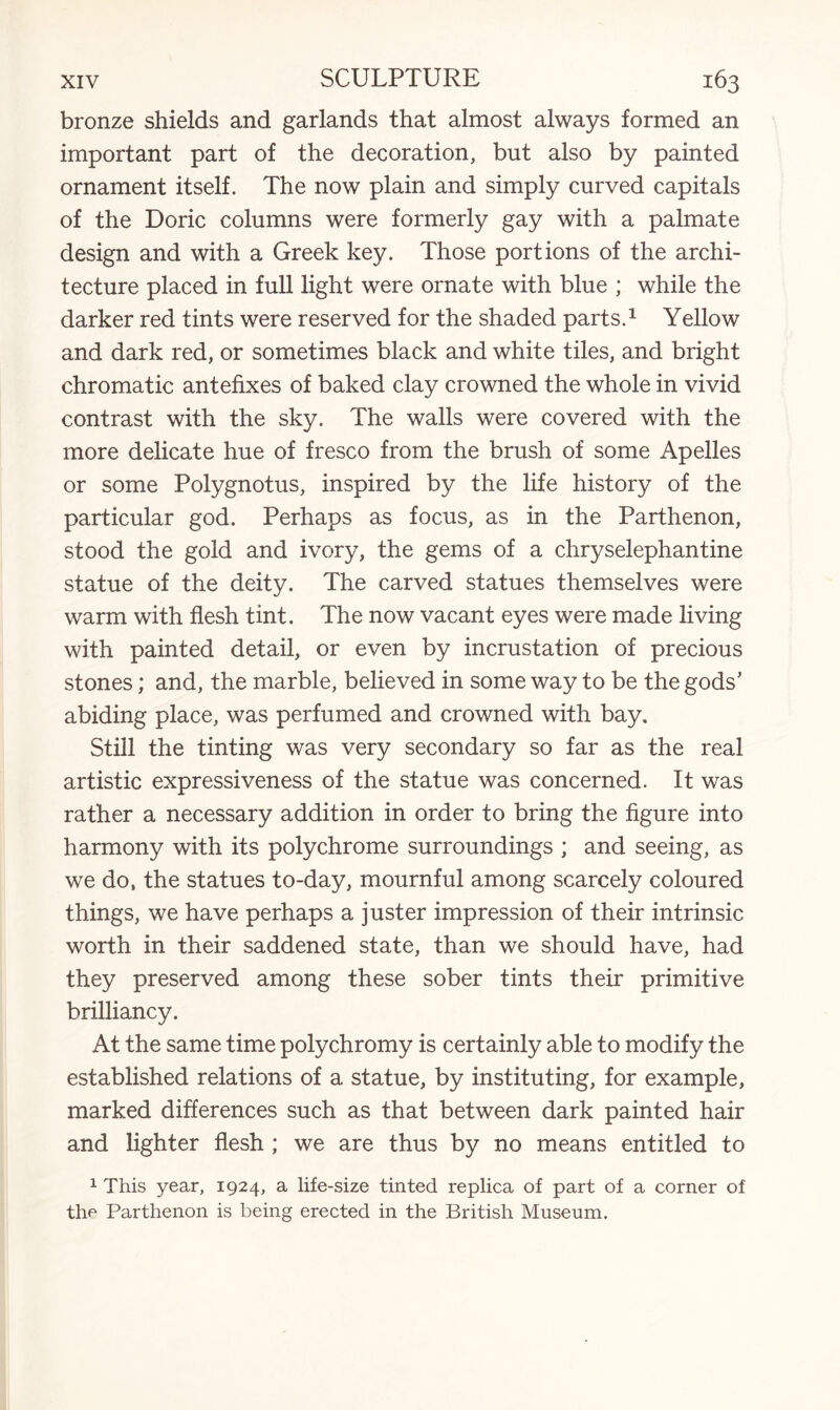 bronze shields and garlands that almost always formed an important part of the decoration, but also by painted ornament itself. The now plain and simply curved capitals of the Doric columns were formerly gay with a palmate design and with a Greek key. Those portions of the archi¬ tecture placed in full light were ornate with blue ; while the darker red tints were reserved for the shaded parts.1 Yellow and dark red, or sometimes black and white tiles, and bright chromatic antefixes of baked clay crowned the whole in vivid contrast with the sky. The walls were covered with the more delicate hue of fresco from the brush of some Apelles or some Polygnotus, inspired by the life history of the particular god. Perhaps as focus, as in the Parthenon, stood the gold and ivory, the gems of a chryselephantine statue of the deity. The carved statues themselves were warm with flesh tint. The now vacant eyes were made living with painted detail, or even by incrustation of precious stones; and, the marble, believed in some way to be the gods’ abiding place, was perfumed and crowned with bay. Still the tinting was very secondary so far as the real artistic expressiveness of the statue was concerned. It was rather a necessary addition in order to bring the figure into harmony with its polychrome surroundings ; and seeing, as we do, the statues to-day, mournful among scarcely coloured things, we have perhaps a juster impression of their intrinsic worth in their saddened state, than we should have, had they preserved among these sober tints their primitive brilliancy. At the same time polychromy is certainly able to modify the established relations of a statue, by instituting, for example, marked differences such as that between dark painted hair and lighter flesh ; we are thus by no means entitled to 1 This year, 1924, a life-size tinted replica of part of a corner of the Parthenon is being erected in the British Museum.