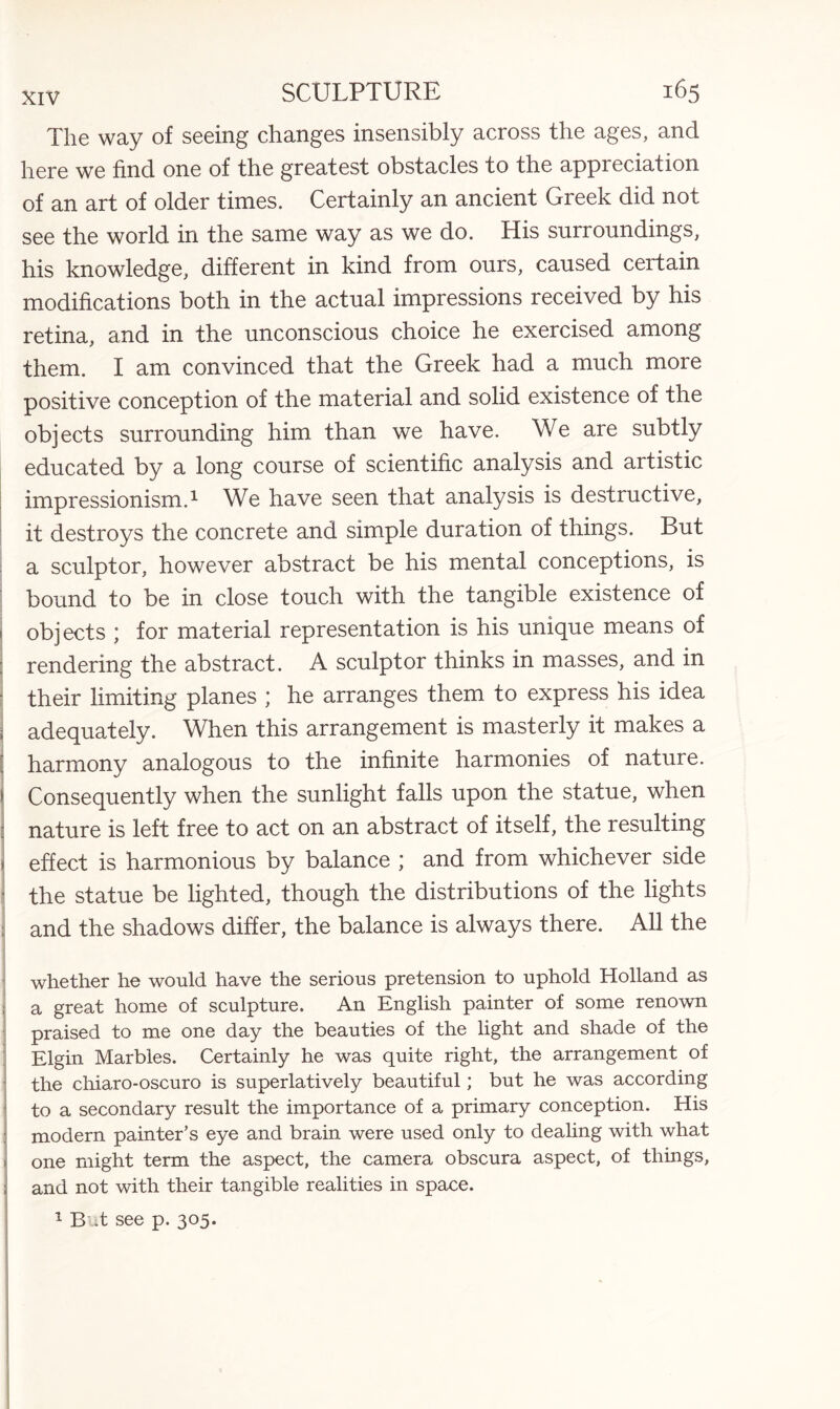 The way of seeing changes insensibly across the ages, and here we find one of the greatest obstacles to the appreciation of an art of older times. Certainly an ancient Greek did not see the world in the same way as we do. His surroundings, his knowledge, different in kind from ours, caused ceitain modifications both in the actual impressions received by his retina, and in the unconscious choice he exercised among them. I am convinced that the Greek had a much more positive conception of the material and solid existence of the objects surrounding him than we have. We are subtly educated by a long course of scientific analysis and artistic impressionism.1 We have seen that analysis is destructive, it destroys the concrete and simple duration of things. But a sculptor, however abstract be his mental conceptions, is bound to be in close touch with the tangible existence of objects ; for material representation is his unique means of rendering the abstract. A sculptor thinks in masses, and in • their limiting planes ; he arranges them to express his idea : adequately. When this arrangement is masterly it makes a [ harmony analogous to the infinite harmonies of nature. ! Consequently when the sunlight falls upon the statue, when : nature is left free to act on an abstract of itself, the resulting > effect is harmonious by balance ; and from whichever side • the statue be lighted, though the distributions of the lights and the shadows differ, the balance is always there. All the whether he would have the serious pretension to uphold Holland as ; a great home of sculpture. An English painter of some renown praised to me one day the beauties of the light and shade of the Elgin Marbles. Certainly he was quite right, the arrangement of the chiaro-oscuro is superlatively beautiful; but he was according to a secondary result the importance of a primary conception. His modern painter’s eye and brain were used only to dealing with what one might term the aspect, the camera obscura aspect, of things, and not with their tangible realities in space. 1 But see p. 305.