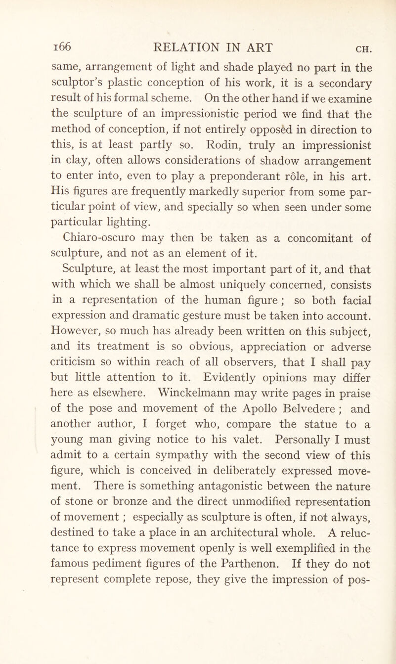 same, arrangement of light and shade played no part in the sculptor’s plastic conception of his work, it is a secondary result of his formal scheme. On the other hand if we examine the sculpture of an impressionistic period we find that the method of conception, if not entirely opposed in direction to this, is at least partly so. Rodin, truly an impressionist in clay, often allows considerations of shadow arrangement to enter into, even to play a preponderant role, in his art. His figures are frequently markedly superior from some par¬ ticular point of view, and specially so when seen under some particular lighting. Chiaro-oscuro may then be taken as a concomitant of sculpture, and not as an element of it. Sculpture, at least the most important part of it, and that with which we shall be almost uniquely concerned, consists in a representation of the human figure ; so both facial expression and dramatic gesture must be taken into account. However, so much has already been written on this subject, and its treatment is so obvious, appreciation or adverse criticism so within reach of all observers, that I shall pay but little attention to it. Evidently opinions may differ here as elsewhere. Winckelmann may write pages in praise of the pose and movement of the Apollo Belvedere ; and another author, I forget who, compare the statue to a young man giving notice to his valet. Personally I must admit to a certain sympathy with the second view of this figure, which is conceived in deliberately expressed move¬ ment. There is something antagonistic between the nature of stone or bronze and the direct unmodified representation of movement; especially as sculpture is often, if not always, destined to take a place in an architectural whole. A reluc¬ tance to express movement openly is well exemplified in the famous pediment figures of the Parthenon. If they do not represent complete repose, they give the impression of pos-