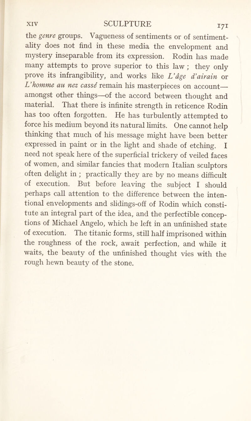 the genre groups. Vagueness of sentiments or of sentiment¬ ality does not find in these media the envelopment and mystery inseparable from its expression. Rodin has made many attempts to prove superior to this law ; they only prove its infrangibility, and works like L’age d’airain or L’homme an nez casse remain his masterpieces on account— amongst other things—of the accord between thought and material. That there is infinite strength in reticence Rodin has too often forgotten. He has turbulently attempted to force his medium beyond its natural limits. One cannot help thinking that much of his message might have been better expressed in paint or in the light and shade of etching. I need not speak here of the superficial trickery of veiled faces of women, and similar fancies that modern Italian sculptors often delight in ; practically they are by no means difficult of execution. But before leaving the subject I should perhaps call attention to the difference between the inten¬ tional envelopments and slidings-off of Rodin which consti¬ tute an integral part of the idea, and the perfectible concep¬ tions of Michael Angelo, which he left in an unfinished state of execution. The titanic forms, still half imprisoned within the roughness of the rock, await perfection, and while it waits, the beauty of the unfinished thought vies with the rough hewn beauty of the stone.