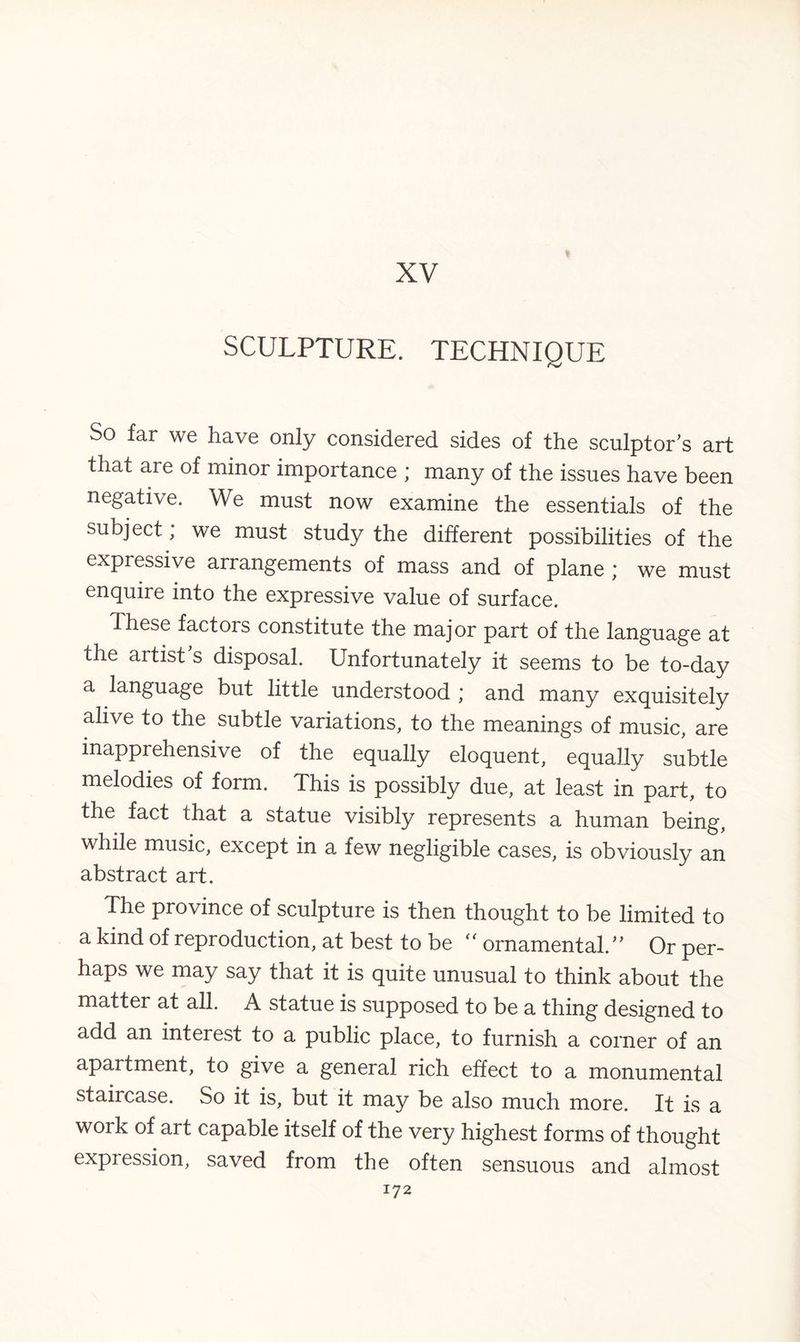 XV SCULPTURE. TECHNIQUE So far we have only considered sides of the sculptor's art that are of minor importance ; many of the issues have been negative. \Ve must now examine the essentials of the subject; we must study the different possibilities of the expressive arrangements of mass and of plane ; we must enquire into the expressive value of surface. These factors constitute the major part of the language at the artist's disposal. Unfortunately it seems to be to-day a language but little understood ; and many exquisitely alive to the subtle variations, to the meanings of music, are mapprehensive of the equally eloquent, equally subtle melodies of form. This is possibly due, at least in part, to the fact that a statue visibly represents a human being, while music, except in a few negligible cases, is obviously an abstract art. The province of sculpture is then thought to be limited to a kind of reproduction, at best to be “ ornamental. Or per¬ haps we may say that it is quite unusual to think about the matter at all. A statue is supposed to be a thing designed to add an interest to a public place, to furnish a corner of an apartment, to give a general rich effect to a monumental staircase. So it is, but it may be also much more. It is a work of art capable itself of the very highest forms of thought expression, saved from the often sensuous and almost