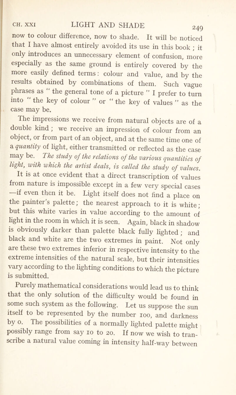 now to colour difference, now to shade. It will be noticed that I have almost entirely avoided its use in this book * it only introduces an unnecessary element of confusion, more especially as the same ground is entirely covered by the more easily defined terms: colour and value, and by the results obtained by combinations of them. Such vague phrases as “ the general tone of a picture ” I prefer to turn into  the key of colour  or the key of values ” as the case may be. The impressions we receive from natural objects are of a double kind , we receive an impression of colour from an object, or from part of an object, and at the same time one of a quantity of light, either transmitted or reflected as the case may be. The study of the relations of the various quantities of light, with which the artist deals, is called the study of values. It is at once evident that a direct transcription of values from nature is impossible except in a few very special cases —-if even then it be. Light itself does not find a place on the painter s palette; the nearest approach to it is white ; but this white varies in value according to the amount of light in the room in which it is seen. Again, black in shadow is obviously darker than palette black fully lighted ; and black and white are the two extremes in paint. Not only are these two extremes inferior in respective intensity to the extreme intensities of the natural scale, but their intensities vary according to the lighting conditions to which the picture is submitted. Purely mathematical considerations would lead us to think that the only solution of the difficulty would be found in some such system as the following. Let us suppose the sun itself to be represented by the number ioo, and darkness by o. The possibilities of a normally lighted palette might possibly range from say io to 20. If now we wish to tran¬ scribe a natural value coming in intensity half-way between