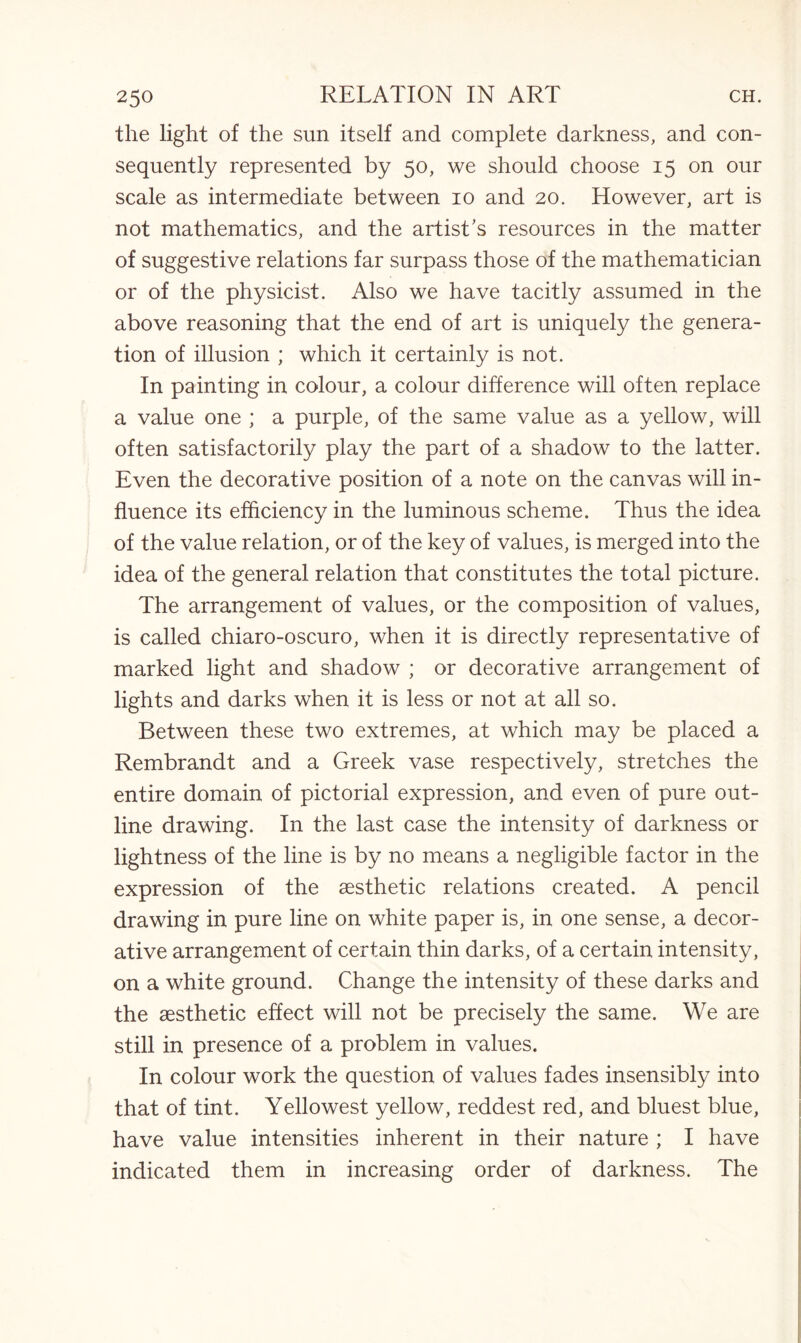 the light of the sun itself and complete darkness, and con¬ sequently represented by 50, we should choose 15 on our scale as intermediate between 10 and 20. However, art is not mathematics, and the artist’s resources in the matter of suggestive relations far surpass those of the mathematician or of the physicist. Also we have tacitly assumed in the above reasoning that the end of art is uniquely the genera¬ tion of illusion ; which it certainly is not. In painting in colour, a colour difference will often replace a value one ; a purple, of the same value as a yellow, will often satisfactorily play the part of a shadow to the latter. Even the decorative position of a note on the canvas will in¬ fluence its efficiency in the luminous scheme. Thus the idea of the value relation, or of the key of values, is merged into the idea of the general relation that constitutes the total picture. The arrangement of values, or the composition of values, is called chiaro-oscuro, when it is directly representative of marked light and shadow ; or decorative arrangement of lights and darks when it is less or not at all so. Between these two extremes, at which may be placed a Rembrandt and a Greek vase respectively, stretches the entire domain of pictorial expression, and even of pure out¬ line drawing. In the last case the intensity of darkness or lightness of the line is by no means a negligible factor in the expression of the aesthetic relations created. A pencil drawing in pure line on white paper is, in one sense, a decor¬ ative arrangement of certain thin darks, of a certain intensity, on a white ground. Change the intensity of these darks and the aesthetic effect will not be precisely the same. We are still in presence of a problem in values. In colour work the question of values fades insensibly into that of tint. Yellowest yellow, reddest red, and bluest blue, have value intensities inherent in their nature ; I have indicated them in increasing order of darkness. The