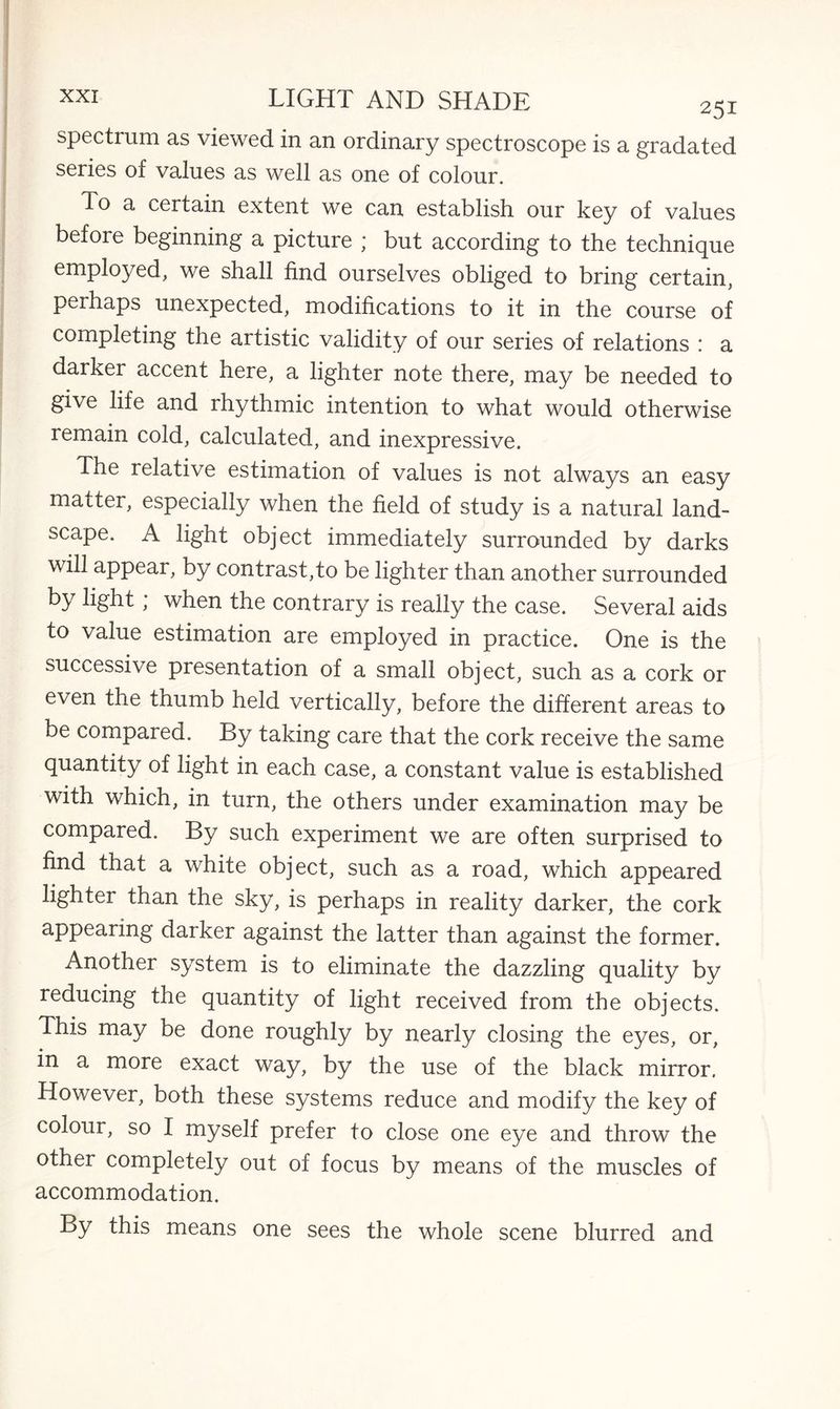 spectrum as viewed in an ordinary spectroscope is a gradated series of values as well as one of colour. To a certain extent we can establish our key of values before beginning a picture ; but according to the technique employed, we shall find ourselves obliged to bring certain, perhaps unexpected, modifications to it in the course of completing the artistic validity of our series of relations : a darker accent here, a lighter note there, may be needed to give life and rhythmic intention to what would otherwise remain cold, calculated, and inexpressive. The relative estimation of values is not always an easy matter, especially when the field of study is a natural land¬ scape. A light object immediately surrounded by darks will appear, by contrast,to be lighter than another surrounded by light; when the contrary is really the case. Several aids to value estimation are employed in practice. One is the successive presentation of a small object, such as a cork or even the thumb held vertically, before the different areas to be compared. By taking care that the cork receive the same quantity of light in each case, a constant value is established with which, in turn, the others under examination may be compared. By such experiment we are often surprised to find that a white object, such as a road, which appeared lighter than the sky, is perhaps in reality darker, the cork appearing darker against the latter than against the former. Another system is to eliminate the dazzling quality by reducing the quantity of light received from the objects. This may be done roughly by nearly closing the eyes, or, in a more exact way, by the use of the black mirror. However, both these systems reduce and modify the key of colour, so I myself prefer to close one eye and throw the other completely out of focus by means of the muscles of accommodation. By this means one sees the whole scene blurred and