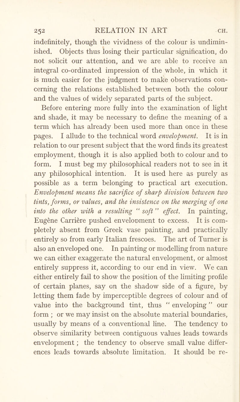 indefinitely, though the vividness of the colour is undimin¬ ished. Objects thus losing their particular signification, do not solicit our attention, and we are able to receive an integral co-ordinated impression of the whole, in which it is much easier for the judgment to make observations con¬ cerning the relations established between both the colour and the values of widely separated parts of the subject. Before entering more fully into the examination of light and shade, it may be necessary to define the meaning of a term which has already been used more than once in these pages. I allude to the technical word envelopment. It is in relation to our present subject that the word finds its greatest employment, though it is also applied both to colour and to form. I must beg my philosophical readers not to see in it any philosophical intention. It is used here as purely as possible as a term belonging to practical art execution. Envelopment means the sacrifice of sharp division between two tints, forms, or values, and the insistence on the merging of one into the other with a resulting “ soft ” effect. In painting, Eugene Carriere pushed envelopment to excess. It is com¬ pletely absent from Greek vase painting, and practically entirely so from early Italian frescoes. The art of Turner is also an enveloped one. In painting or modelling from nature we can either exaggerate the natural envelopment, or almost entirely suppress it, according to our end in view. We can either entirely fail to show the position of the limiting profile of certain planes, say on the shadow side of a figure, by letting them fade by imperceptible degrees of colour and of value into the background tint, thus “ enveloping ” our form ; or we may insist on the absolute material boundaries, usually by means of a conventional line. The tendency to observe similarity between contiguous values leads towards envelopment; the tendency to observe small value differ¬ ences leads towards absolute limitation. It should be re-