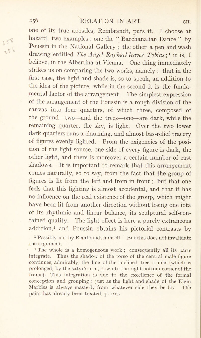one of its true apostles, Rembrandt, puts it. I choose at hazard, two examples: one the “ Bacchanalian Dance ” by Poussin in the National Gallery ; the other a pen and wash drawing entitled The Angel Raphael leaves Tobias it is, I believe, in the Albertina at Vienna. One thing immediately strikes us on comparing the two works, namely : that in the first case, the light and shade is, so to speak, an addition to the idea of the picture, while in the second it is the funda¬ mental factor of the arrangement. The simplest expression of the arrangement of the Poussin is a rough division of the canvas into four quarters, of which three, composed of the ground—two—and the trees—one—are dark, while the remaining quarter, the sky, is light. Over the two lower dark quarters runs a charming, and almost bas-relief tracery of figures evenly lighted. From the exigencies of the posi¬ tion of the light source, one side of every figure is dark, the other light, and there is moreover a certain number of cast shadows. It is important to remark that this arrangement comes naturally, so to say, from the fact that the group of figures is lit from the left and from in front; but that one feels that this lighting is almost accidental, and that it has no influence on the real existence of the group, which might have been lit from another direction without losing one iota of its rhythmic and linear balance, its sculptural self-con¬ tained quality. The light effect is here a purely extraneous addition,2 and Poussin obtains his pictorial contrasts by 1 Possibly not by Rembrandt himself. But this does not invalidate the argument. 2 The whole is a homogeneous work ; consequently all its parts integrate. Thus the shadow of the torso of the central male figure continues, admirably, the line of the inclined tree trunks (which is prolonged, by the satyr’s arm, down to the right bottom corner of the frame). This integration is due to the excellence of the formal conception and grouping ; just as the light and shade of the Elgin Marbles is always masterly from whatever side they be lit. The point has already been treated, p. 165.