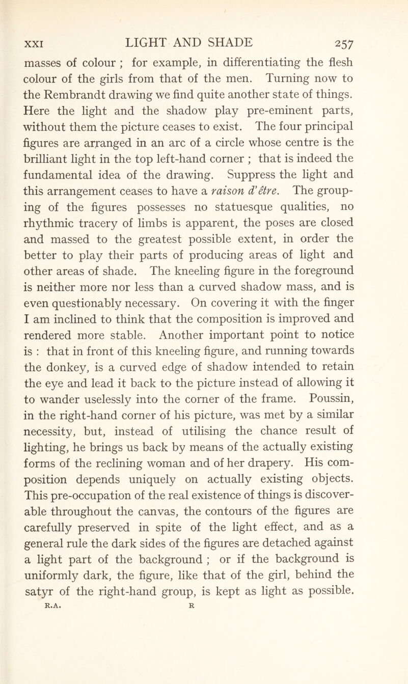 masses of colour ; for example, in differentiating the flesh colour of the girls from that of the men. Turning now to the Rembrandt drawing we find quite another state of things. Here the light and the shadow play pre-eminent parts, without them the picture ceases to exist. The four principal figures are arranged in an arc of a circle whose centre is the brilliant light in the top left-hand corner ; that is indeed the fundamental idea of the drawing. Suppress the light and this arrangement ceases to have a raison d'etre. The group¬ ing of the figures possesses no statuesque qualities, no rhythmic tracery of limbs is apparent, the poses are closed and massed to the greatest possible extent, in order the better to play their parts of producing areas of light and other areas of shade. The kneeling figure in the foreground is neither more nor less than a curved shadow mass, and is even questionably necessary. On covering it with the finger I am inclined to think that the composition is improved and rendered more stable. Another important point to notice is : that in front of this kneeling figure, and running towards the donkey, is a curved edge of shadow intended to retain the eye and lead it back to the picture instead of allowing it to wander uselessly into the corner of the frame. Poussin, in the right-hand corner of his picture, was met by a similar necessity, but, instead of utilising the chance result of lighting, he brings us back by means of the actually existing forms of the reclining woman and of her drapery. His com¬ position depends uniquely on actually existing objects. This pre-occupation of the real existence of things is discover¬ able throughout the canvas, the contours of the figures are carefully preserved in spite of the light effect, and as a general rule the dark sides of the figures are detached against a light part of the background ; or if the background is uniformly dark, the figure, like that of the girl, behind the satyr of the right-hand group, is kept as light as possible. RtA* R