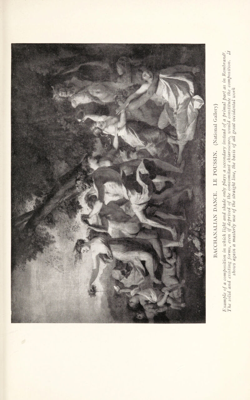 BACCHANALIAN DANCE. LE POUSSIN. (National Gallery) Example of a composition in which light and shade only plays a secondary instead of a primal part as in Rembrandt. The solid and existing forms, even if deprived of the concomitant chiaroscuro, would constitute the composition. It shows again a masterly use of the straight line, the basis of all great occidental work