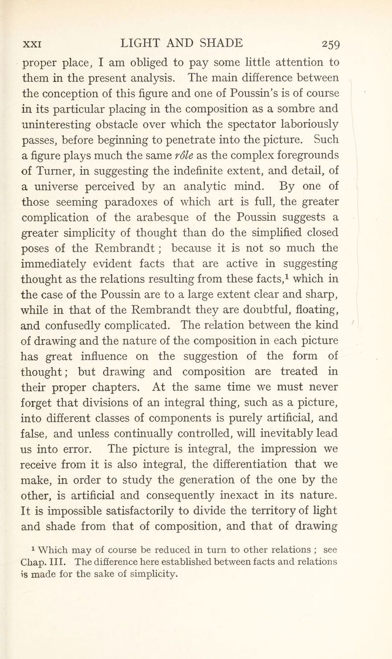 proper place, I am obliged to pay some little attention to them in the present analysis. The main difference between the conception of this figure and one of Poussin’s is of course in its particular placing in the composition as a sombre and uninteresting obstacle over which the spectator laboriously passes, before beginning to penetrate into the picture. Such a figure plays much the same rdle as the complex foregrounds of Turner, in suggesting the indefinite extent, and detail, of a universe perceived by an analytic mind. By one of those seeming paradoxes of which art is full, the greater complication of the arabesque of the Poussin suggests a greater simplicity of thought than do the simplified closed poses of the Rembrandt; because it is not so much the immediately evident facts that are active in suggesting thought as the relations resulting from these facts,1 which in the case of the Poussin are to a large extent clear and sharp, while in that of the Rembrandt they are doubtful, floating, and confusedly complicated. The relation between the kind of drawing and the nature of the composition in each picture has great influence on the suggestion of the form of thought; but drawing and composition are treated in their proper chapters. At the same time we must never forget that divisions of an integral thing, such as a picture, into different classes of components is purely artificial, and false, and unless continually controlled, will inevitably lead us into error. The picture is integral, the impression we receive from it is also integral, the differentiation that we make, in order to study the generation of the one by the other, is artificial and consequently inexact in its nature. It is impossible satisfactorily to divide the territory of light and shade from that of composition, and that of drawing 1 Which may of course be reduced in turn to other relations ; see Chap. III. The difference here established between facts and relations is made for the sake of simplicity.